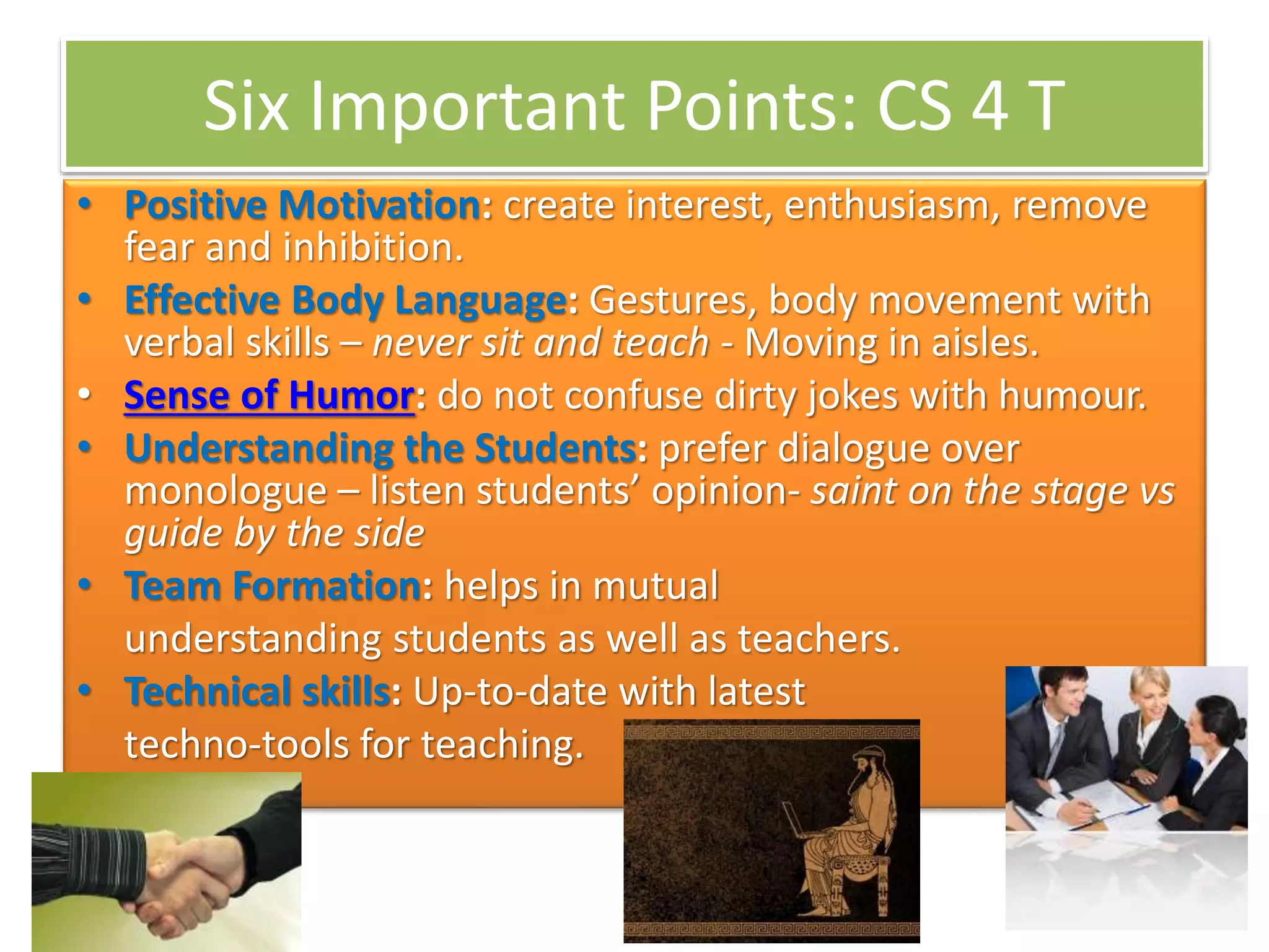 Six Important Points: CS 4 T
• Positive Motivation: create interest, enthusiasm, remove
fear and inhibition.
• Effective Body Language: Gestures, body movement with
verbal skills – never sit and teach - Moving in aisles.
• Sense of Humor: do not confuse dirty jokes with humour.
• Understanding the Students: prefer dialogue over
monologue – listen students’ opinion- saint on the stage vs
guide by the side
• Team Formation: helps in mutual
understanding students as well as teachers.
• Technical skills: Up-to-date with latest
techno-tools for teaching.
 
