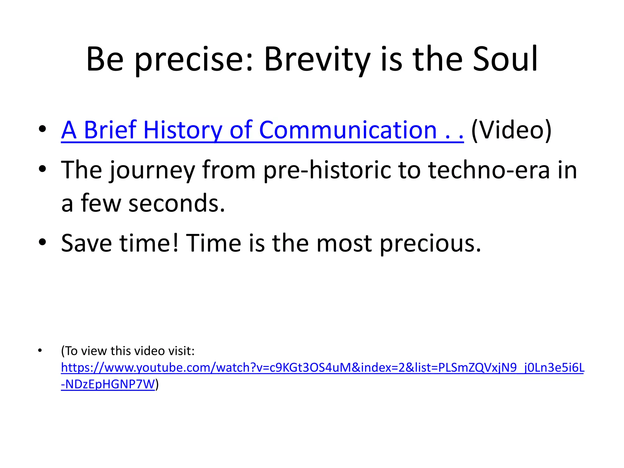 Be precise: Brevity is the Soul
• A Brief History of Communication . . (Video)
• The journey from pre-historic to techno-era in
a few seconds.
• Save time! Time is the most precious.
• (To view this video visit:
https://www.youtube.com/watch?v=c9KGt3OS4uM&index=2&list=PLSmZQVxjN9_j0Ln3e5i6L
-NDzEpHGNP7W)
 