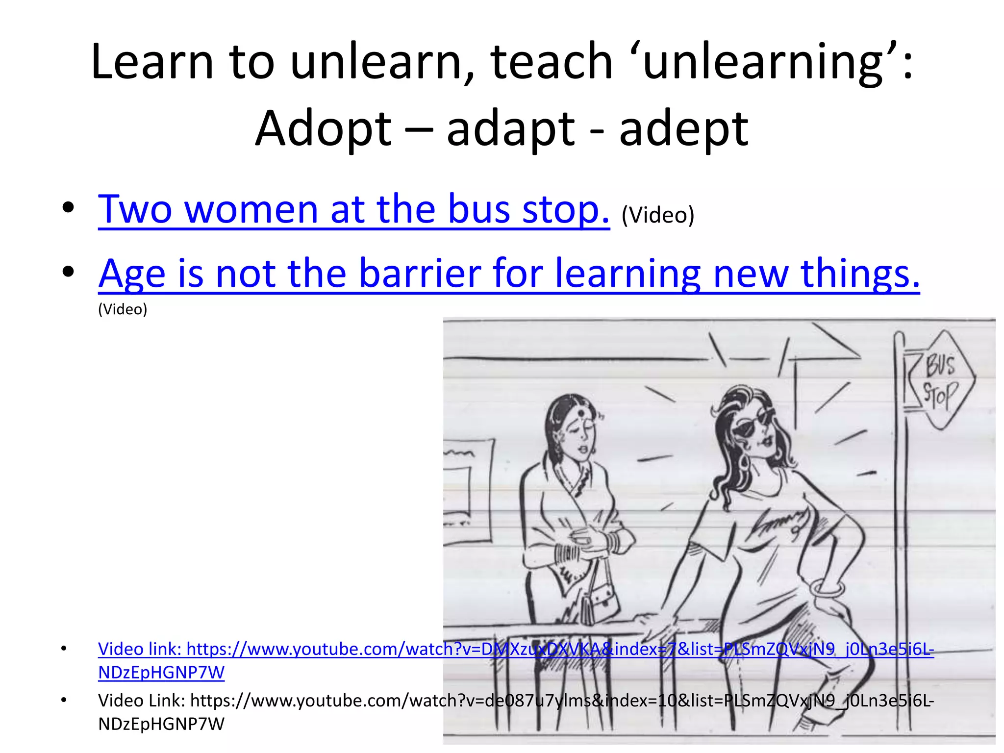 Learn to unlearn, teach ‘unlearning’:
Adopt – adapt - adept
• Two women at the bus stop. (Video)
• Age is not the barrier for learning new things.
(Video)
• Video link: https://www.youtube.com/watch?v=DMXzuxDXVKA&index=7&list=PLSmZQVxjN9_j0Ln3e5i6L-
NDzEpHGNP7W
• Video Link: https://www.youtube.com/watch?v=de087u7ylms&index=10&list=PLSmZQVxjN9_j0Ln3e5i6L-
NDzEpHGNP7W
 