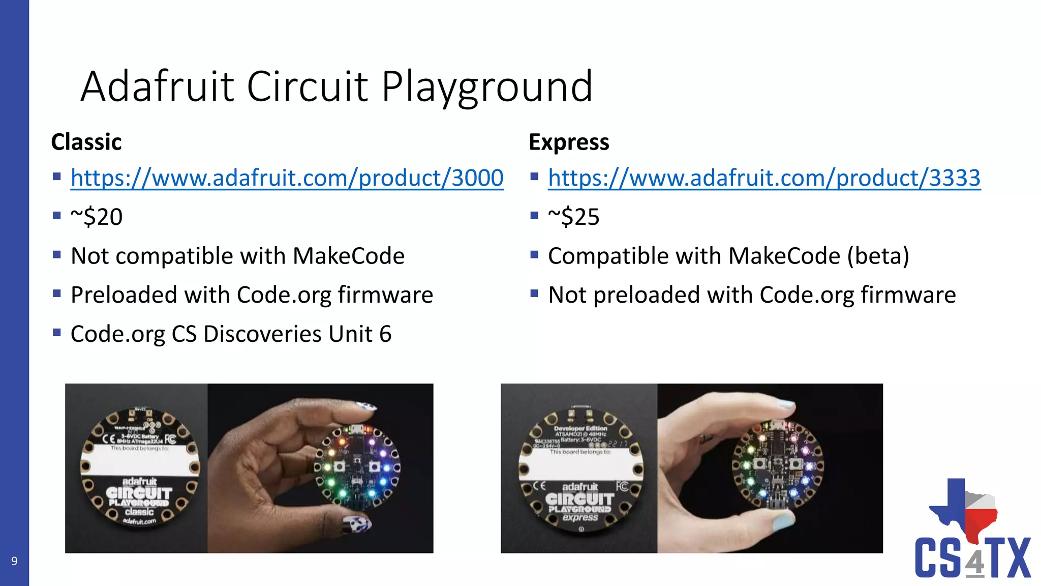 Adafruit Circuit Playground
Classic
 https://www.adafruit.com/product/3000
 ~$20
 Not compatible with MakeCode
 Preloaded with Code.org firmware
 Code.org CS Discoveries Unit 6
Express
 https://www.adafruit.com/product/3333
 ~$25
 Compatible with MakeCode (beta)
 Not preloaded with Code.org firmware
9
 