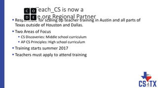 WeTeach_CS is now a
Code.org Regional Partner Responsible for scaling up teacher training in Austin and all parts of
Texas outside of Houston and Dallas.
 Two Areas of Focus
 CS Discoveries: Middle school curriculum
 AP CS Principles: High school curriculum
 Training starts summer 2017
 Teachers must apply to attend training
 