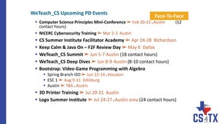  Computer Science Principles Mini-Conference ➢ Feb 20-21 ■ Austin (12
contact hours)
 NICERC Cybersecurity Training ➢ Mar 2-3 Austin
 CS Summer Institute Facilitator Academy ➢ Apr 24-28 Richardson
 Keep Calm & Java On – F2F Review Day ➢ May 6 Dallas
 WeTeach_CS Summit ➢ Jun 5-7 Austin (18 contact hours)
 WeTeach_CS Deep Dives ➢ Jun 8-9 Austin (8-10 contact hours)
 Bootstrap: Video Game Programming with Algebra
 Spring Branch ISD ➢ Jun 12-14 ■ Houston
 ESC 1 ➢ Aug 9-11 Edinburg
 Austin ➢ TBA ■ Austin
 3D Printer Training ➢ Jul 20-21 Austin
 Logo Summer Institute ➢ Jul 24-27 ■ Austin area (24 contact hours)
Face-To-Face
WeTeach_CS Upcoming PD Events
 