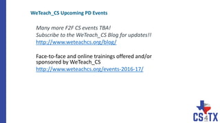 Many more F2F CS events TBA!
Subscribe to the WeTeach_CS Blog for updates!!
http://www.weteachcs.org/blog/
Face-to-face and online trainings offered and/or
sponsored by WeTeach_CS
http://www.weteachcs.org/events-2016-17/
WeTeach_CS Upcoming PD Events
 