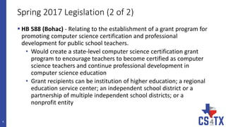 Spring 2017 Legislation (2 of 2)
 HB 588 (Bohac) - Relating to the establishment of a grant program for
promoting computer science certification and professional
development for public school teachers.
• Would create a state-level computer science certification grant
program to encourage teachers to become certified as computer
science teachers and continue professional development in
computer science education
• Grant recipients can be institution of higher education; a regional
education service center; an independent school district or a
partnership of multiple independent school districts; or a
nonprofit entity
6
 