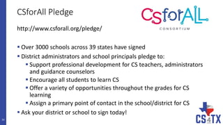 CSforAll Pledge
16
http://www.csforall.org/pledge/
 Over 3000 schools across 39 states have signed
 District administrators and school principals pledge to:
 Support professional development for CS teachers, administrators
and guidance counselors
 Encourage all students to learn CS
 Offer a variety of opportunities throughout the grades for CS
learning
 Assign a primary point of contact in the school/district for CS
 Ask your district or school to sign today!
 