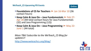  Foundations of CS for Teachers ➢ Jan 16-Mar 10 (36
contact hours)
 Keep Calm & Java On – Java Fundamentals ➢ Feb 27-
Apr 28 (44 total contact hours for Java Fundamentals
(32) and Java Programming (12))
 Keep Calm & Java On – Java Programming ➢ May 22-
June 1 (44 total)
More TBA! Subscribe to the WeTeach_CS Blog for
updates!!
http://www.weteachcs.org/blog/
WeTeach_CS Upcoming PD Events Online
 