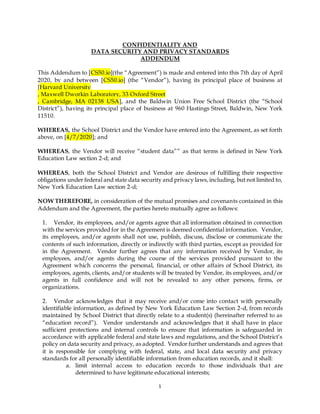 1
CONFIDENTIALITY AND
DATA SECURITY AND PRIVACY STANDARDS
ADDENDUM
This Addendum to [CS50.io](the “Agreement”) is made and entered into this 7th day of April
2020, by and between [CS50.io] (the “Vendor”), having its principal place of business at
[Harvard University
, Maxwell Dworkin Laboratory, 33 Oxford Street
, Cambridge, MA 02138 USA], and the Baldwin Union Free School District (the “School
District”), having its principal place of business at 960 Hastings Street, Baldwin, New York
11510.
WHEREAS, the School District and the Vendor have entered into the Agreement, as set forth
above, on [4/7/2020]; and
WHEREAS, the Vendor will receive “student data”” as that terms is defined in New York
Education Law section 2-d; and
WHEREAS, both the School District and Vendor are desirous of fulfilling their respective
obligations under federal and state data security and privacy laws, including, but not limited to,
New York Education Law section 2-d;
NOW THEREFORE, in consideration of the mutual promises and covenants contained in this
Addendum and the Agreement, the parties hereto mutually agree as follows:
1. Vendor, its employees, and/or agents agree that all information obtained in connection
with the services provided for in the Agreement is deemed confidential information. Vendor,
its employees, and/or agents shall not use, publish, discuss, disclose or communicate the
contents of such information, directly or indirectly with third parties, except as provided for
in the Agreement. Vendor further agrees that any information received by Vendor, its
employees, and/or agents during the course of the services provided pursuant to the
Agreement which concerns the personal, financial, or other affairs of School District, its
employees, agents, clients, and/or students will be treated by Vendor, its employees, and/or
agents in full confidence and will not be revealed to any other persons, firms, or
organizations.
2. Vendor acknowledges that it may receive and/or come into contact with personally
identifiable information, as defined by New York Education Law Section 2-d, from records
maintained by School District that directly relate to a student(s) (hereinafter referred to as
“education record”). Vendor understands and acknowledges that it shall have in place
sufficient protections and internal controls to ensure that information is safeguarded in
accordance with applicable federal and state laws and regulations, and the School District’s
policy on data security and privacy, as adopted. Vendor further understands and agrees that
it is responsible for complying with federal, state, and local data security and privacy
standards for all personally identifiable information from education records, and it shall:
a. limit internal access to education records to those individuals that are
determined to have legitimate educational interests;
 