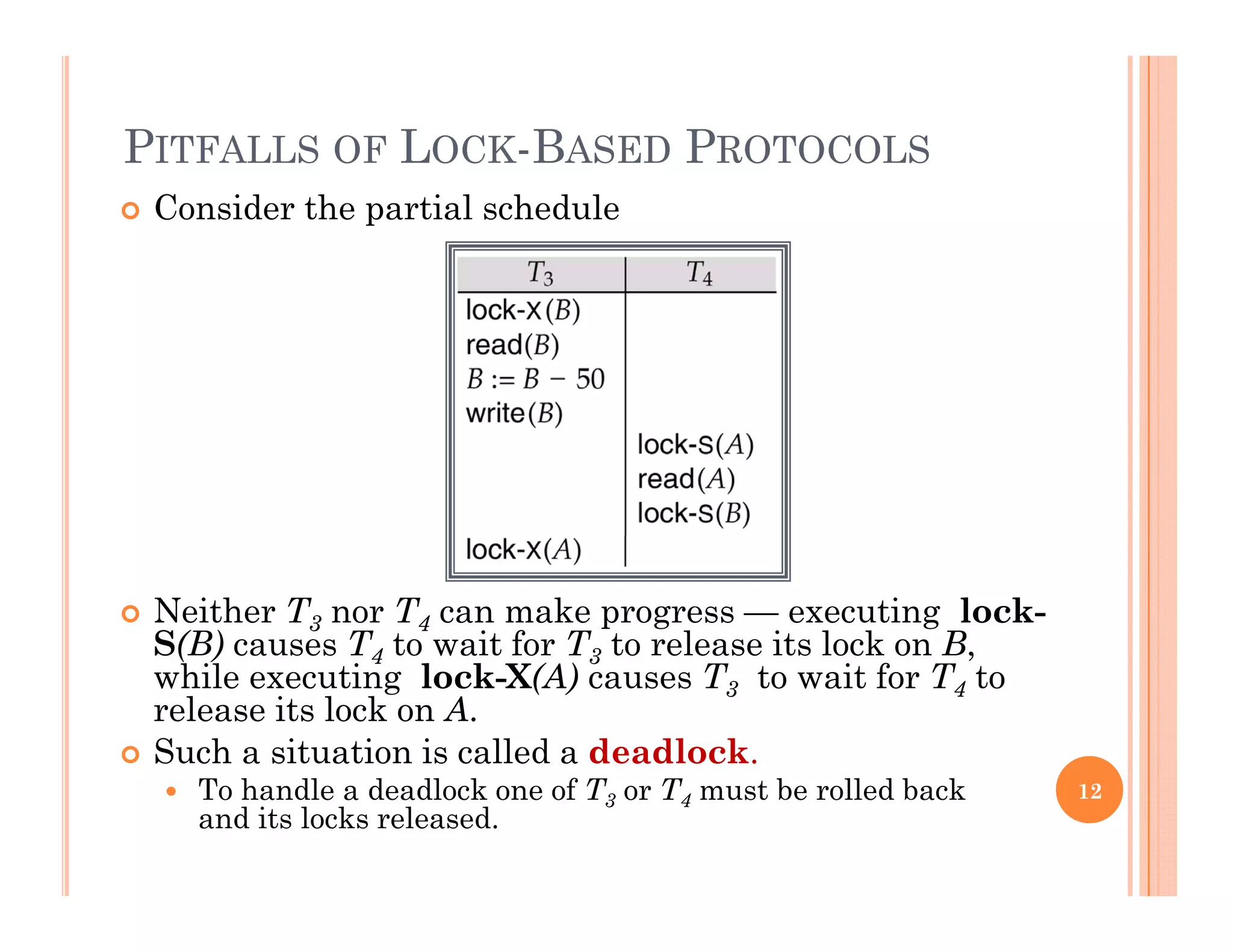 PITFALLS OF LOCK-BASED PROTOCOLS
 Consider the partial schedule
 Neither T3 nor T4 can make progress — executing lock-
S(B) causes T4 to wait for T3 to release its lock on B,S( ) ca ses 4 o wa o 3 o e ease s oc o ,
while executing lock-X(A) causes T3 to wait for T4 to
release its lock on A.
 Such a situation is called a deadlock.
 To handle a deadlock one of T3 or T4 must be rolled back
and its locks released.
12
 