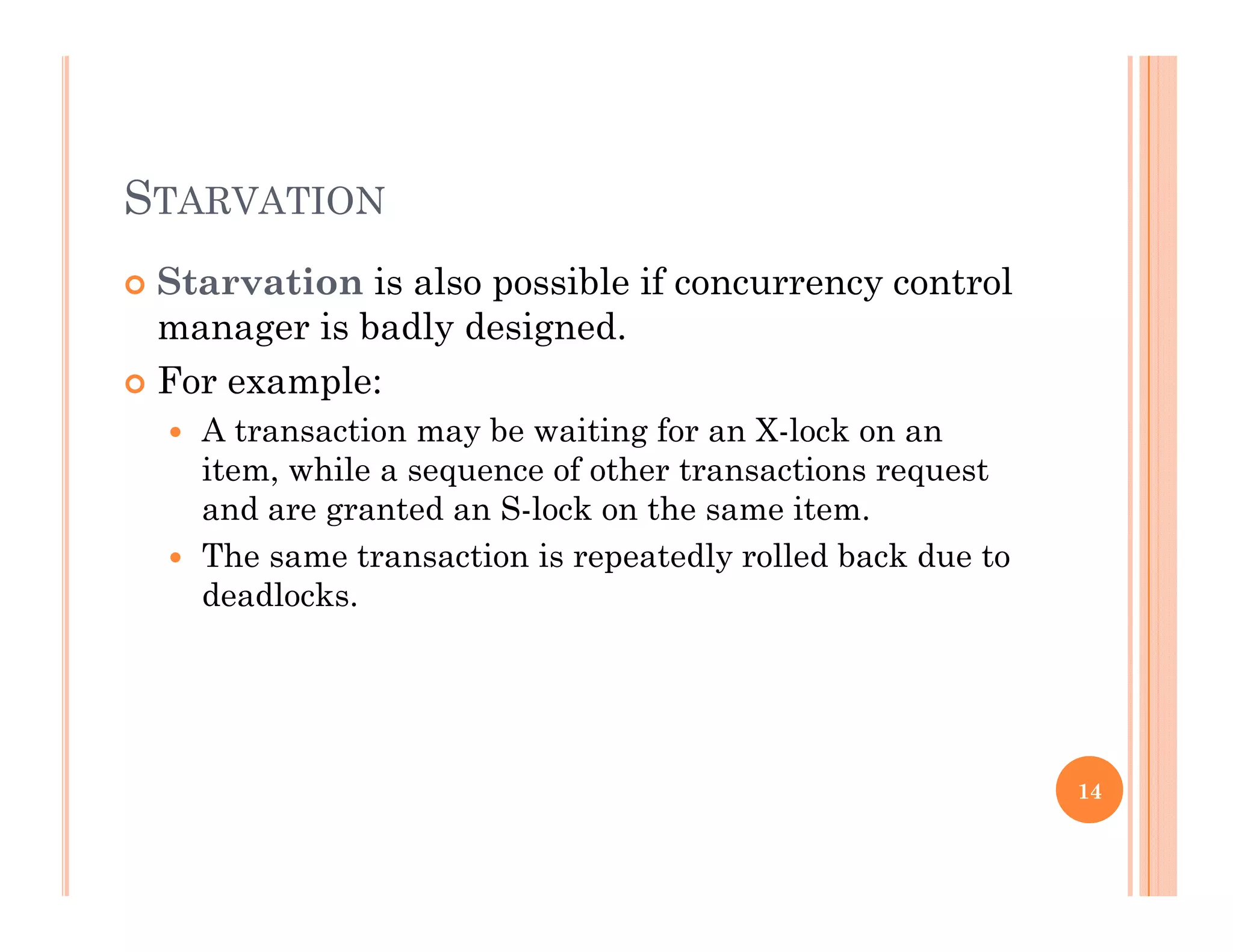 STARVATION
 Starvation is also possible if concurrency controlp y
manager is badly designed.
 For example:
 A transaction may be waiting for an X-lock on an
item, while a sequence of other transactions request
and are granted an S-lock on the same item.
 The same transaction is repeatedly rolled back due to
deadlocks.
14
 