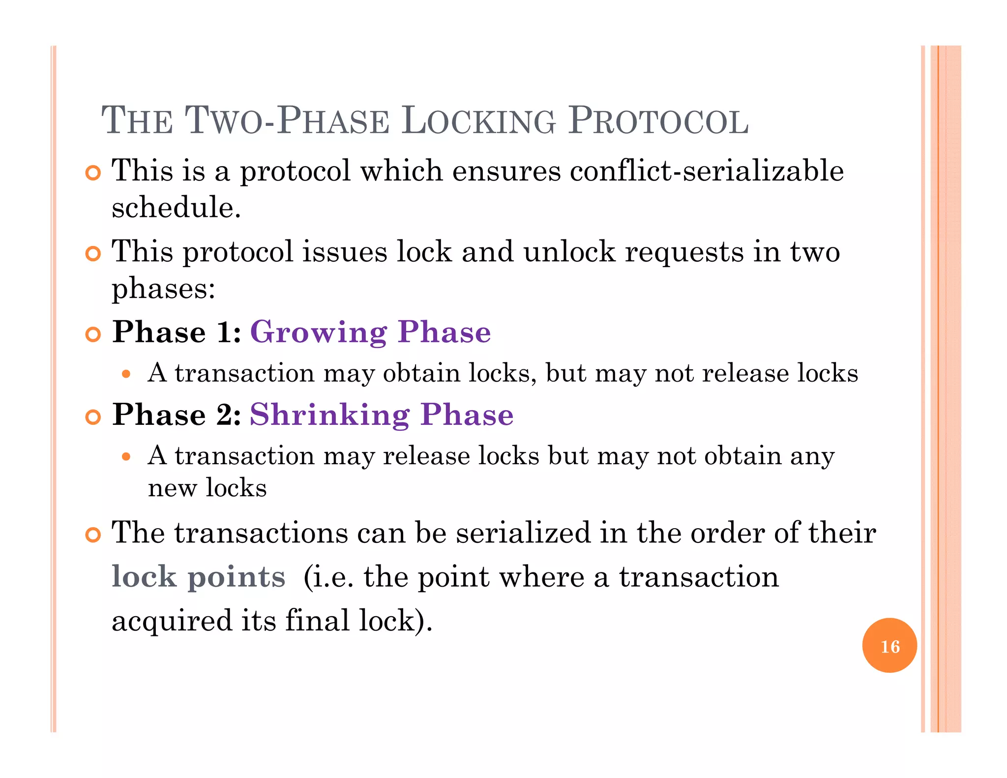 THE TWO-PHASE LOCKING PROTOCOL
 This is a protocol which ensures conflict-serializable
schedule.
Thi t l i l k d l k t i t This protocol issues lock and unlock requests in two
phases:
 Phase 1: Growing Phase Phase 1: Growing Phase
 A transaction may obtain locks, but may not release locks
 Phase 2: Shrinking Phase
 A transaction may release locks but may not obtain any
new locks
 The transactions can be serialized in the order of their The transactions can be serialized in the order of their
lock points (i.e. the point where a transaction
acquired its final lock).q )
16
 