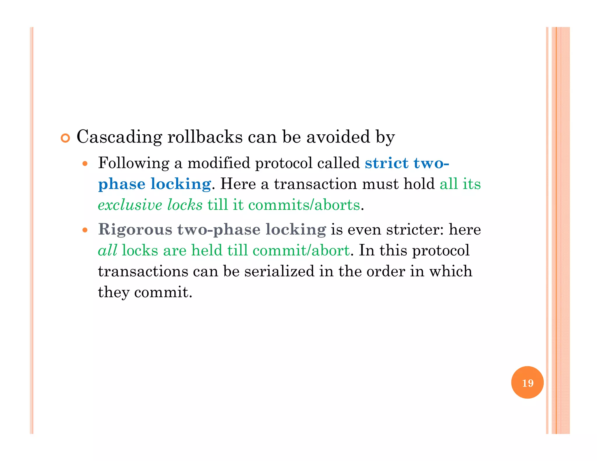  Cascading rollbacks can be avoided byg y
 Following a modified protocol called strict two-
phase locking. Here a transaction must hold all its
l i l k till it it / b texclusive locks till it commits/aborts.
 Rigorous two-phase locking is even stricter: here
all locks are held till commit/abort. In this protocol
transactions can be serialized in the order in which
they commit.
19
 