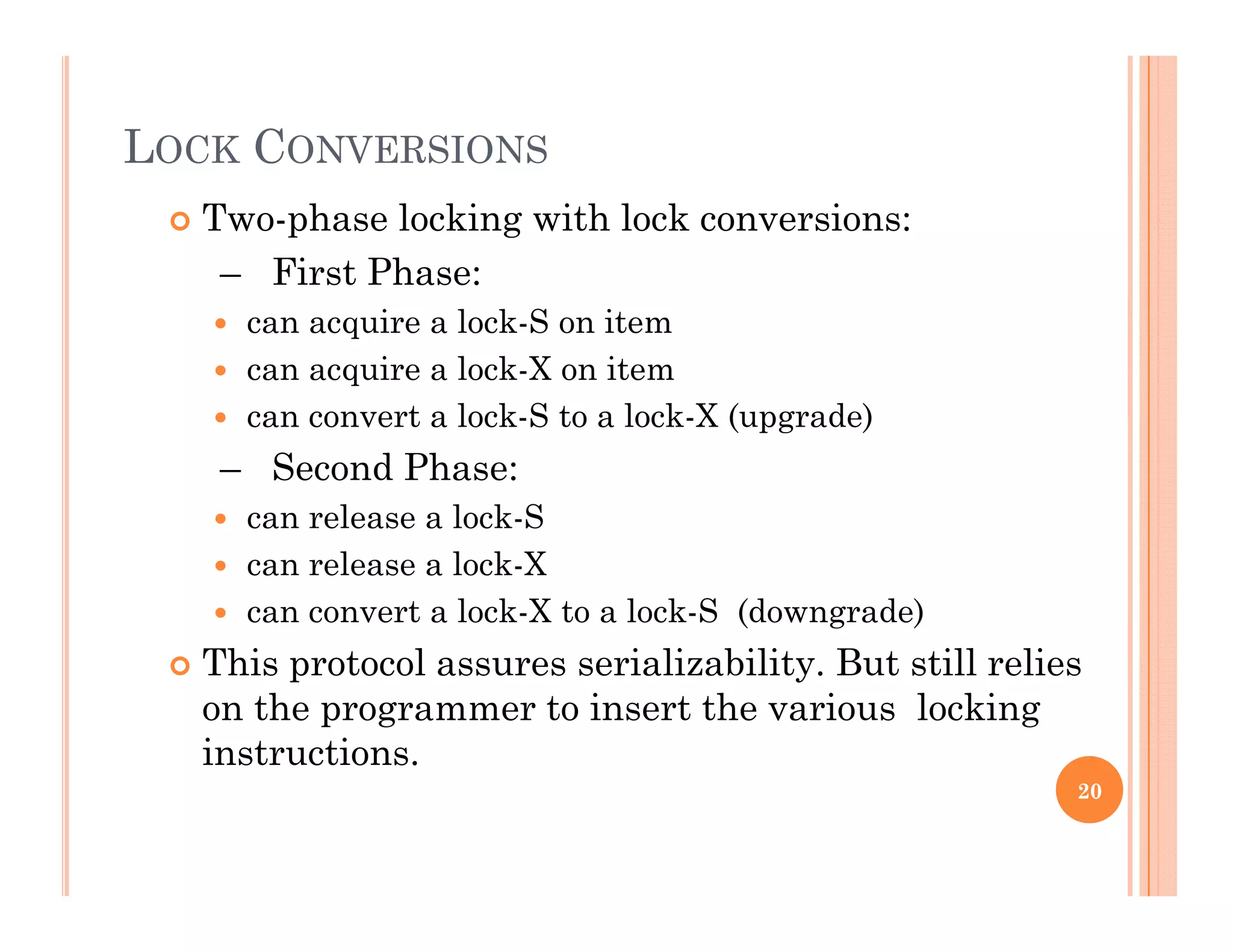 LOCK CONVERSIONS
 Two-phase locking with lock conversions:
– First Phase:
 can acquire a lock-S on item
 can acquire a lock-X on item
 can convert a lock S to a lock X (upgrade) can convert a lock-S to a lock-X (upgrade)
– Second Phase:
 can release a lock-S
 can release a lock-X
 can convert a lock-X to a lock-S (downgrade)
Thi t l i li bilit B t till li This protocol assures serializability. But still relies
on the programmer to insert the various locking
instructions.
20
 