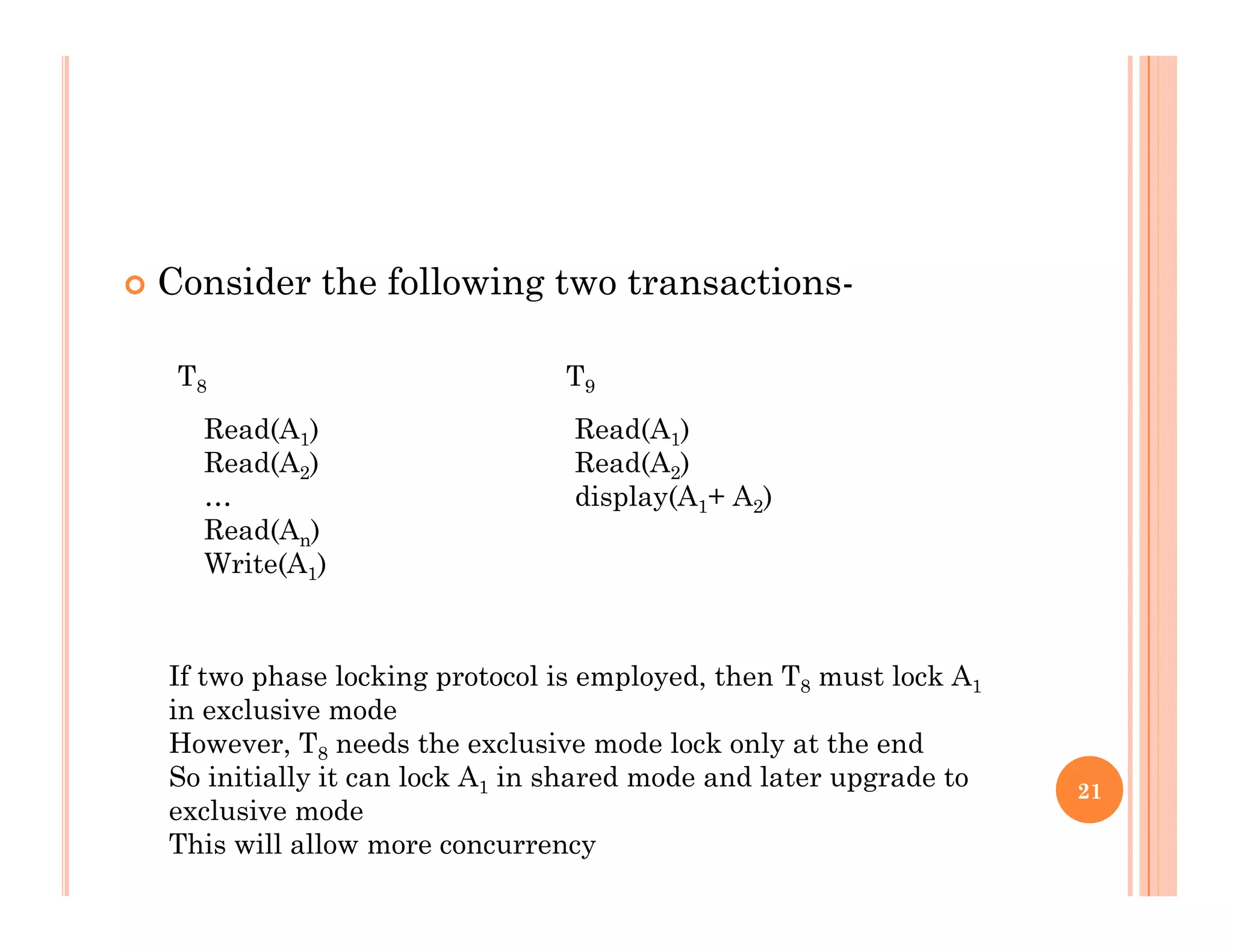  Consider the following two transactions-g
T8 T9
Read(A1)
Read(A2)
…
Read(A )
Read(A1)
Read(A2)
display(A1+ A2)
Read(An)
Write(A1)
If two phase locking protocol is employed, then T8 must lock A1
in exclusive mode
However, T8 needs the exclusive mode lock only at the end
So initially it can lock A in shared mode and later upgrade to 21
So initially it can lock A1 in shared mode and later upgrade to
exclusive mode
This will allow more concurrency
 