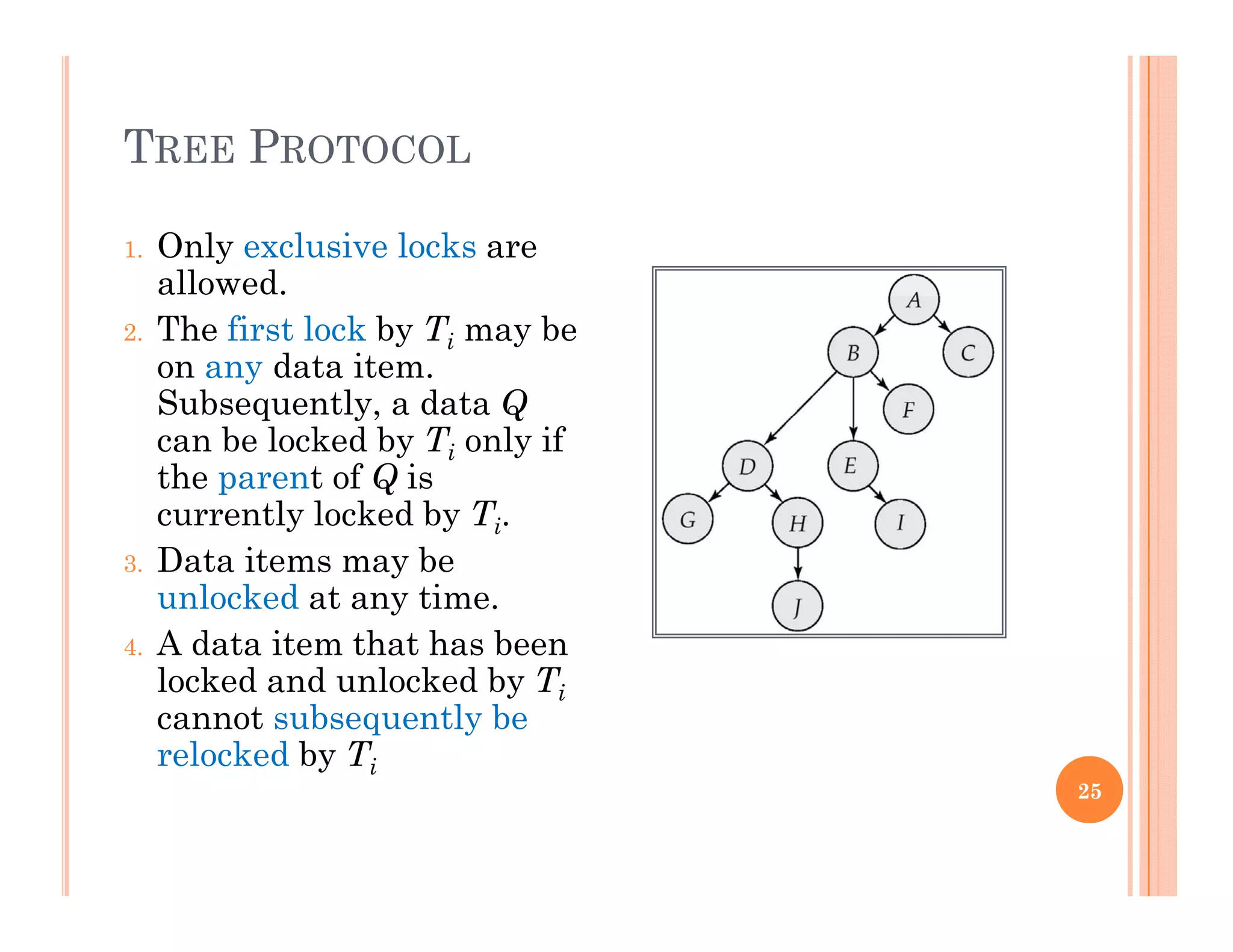 TREE PROTOCOL
1. Only exclusive locks are
allowed.
2. The first lock by Ti may be
on any data item.
Subsequently, a data Qq y, Q
can be locked by Ti only if
the parent of Q is
currently locked by Ti.
3. Data items may be
unlocked at any time.
4. A data item that has been
locked and unlocked by Ti
cannot subsequently be
relocked by Ti
25
 