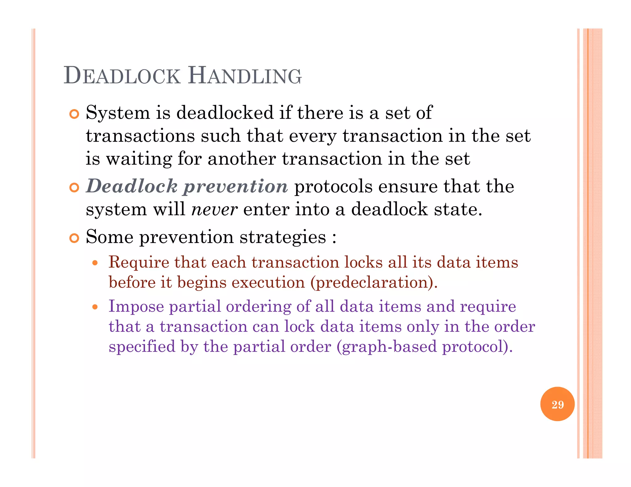 DEADLOCK HANDLING
 System is deadlocked if there is a set of
transactions such that every transaction in the set
i i i f h i i his waiting for another transaction in the set
 Deadlock prevention protocols ensure that the
system will never enter into a deadlock statesystem will never enter into a deadlock state.
 Some prevention strategies :
 Require that each transaction locks all its data items
before it begins execution (predeclaration).
 Impose partial ordering of all data items and require
that a transaction can lock data items only in the order
specified by the partial order (graph-based protocol).
29
 