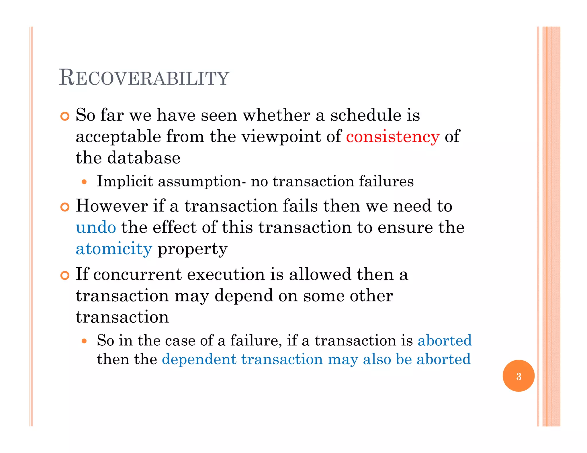 RECOVERABILITYRECOVERABILITY
 So far we have seen whether a schedule is
acceptable from the viewpoint of consistency ofacceptable from the viewpoint of consistency of
the database
 Implicit assumption- no transaction failures
 However if a transaction fails then we need to
undo the effect of this transaction to ensure the
atomicity propertyy p p y
 If concurrent execution is allowed then a
transaction may depend on some other
t titransaction
 So in the case of a failure, if a transaction is aborted
then the dependent transaction may also be aborted
3
 