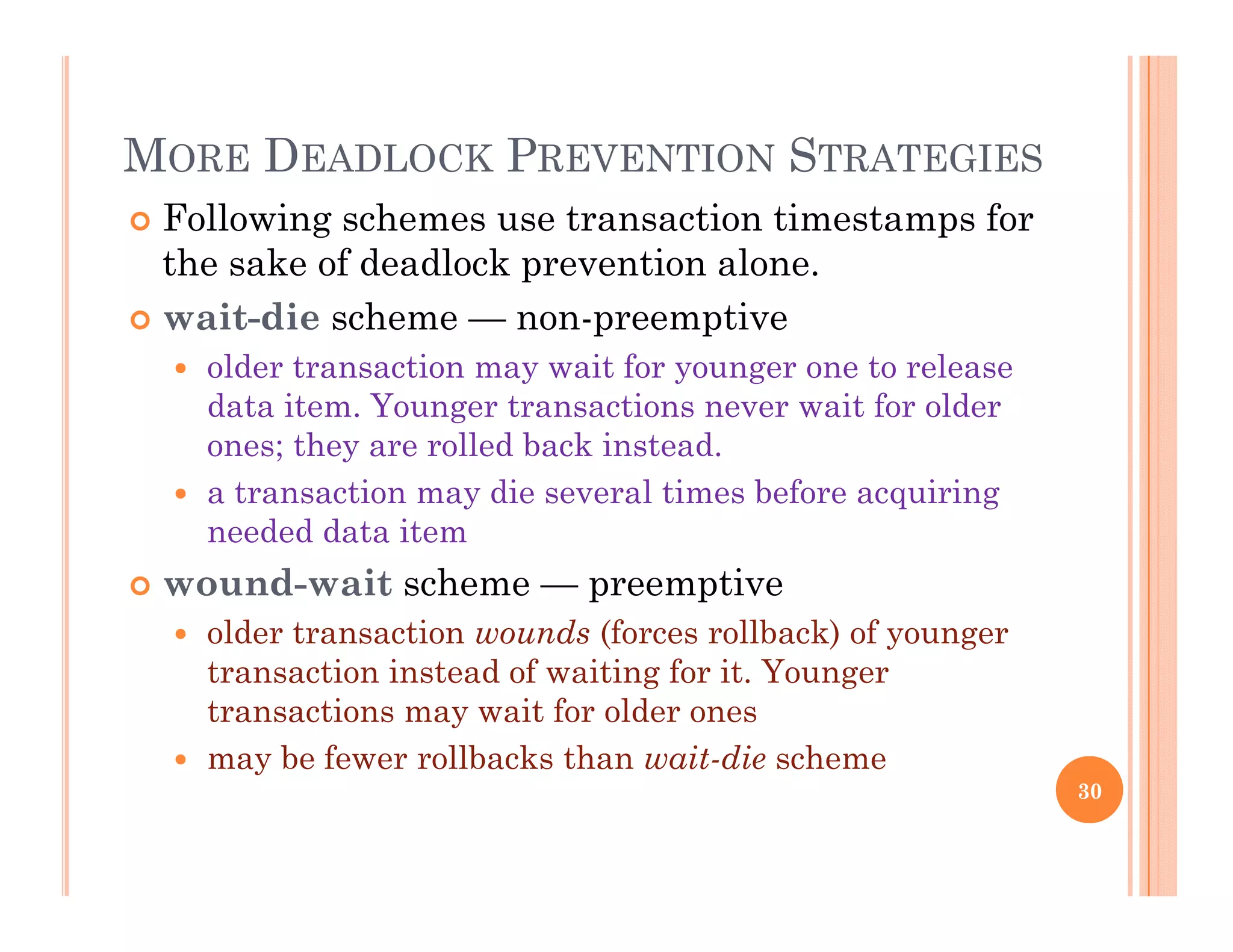 MORE DEADLOCK PREVENTION STRATEGIES
 Following schemes use transaction timestamps for
the sake of deadlock prevention alone.
 wait-die scheme — non-preemptive
 older transaction may wait for younger one to release
data item. Younger transactions never wait for olderdata item. Younger transactions never wait for older
ones; they are rolled back instead.
 a transaction may die several times before acquiring
needed data itemneeded data item
 wound-wait scheme — preemptive
 older transaction wounds (forces rollback) of younger
transaction instead of waiting for it. Younger
transactions may wait for older ones
 may be fewer rollbacks than wait-die scheme
30
 