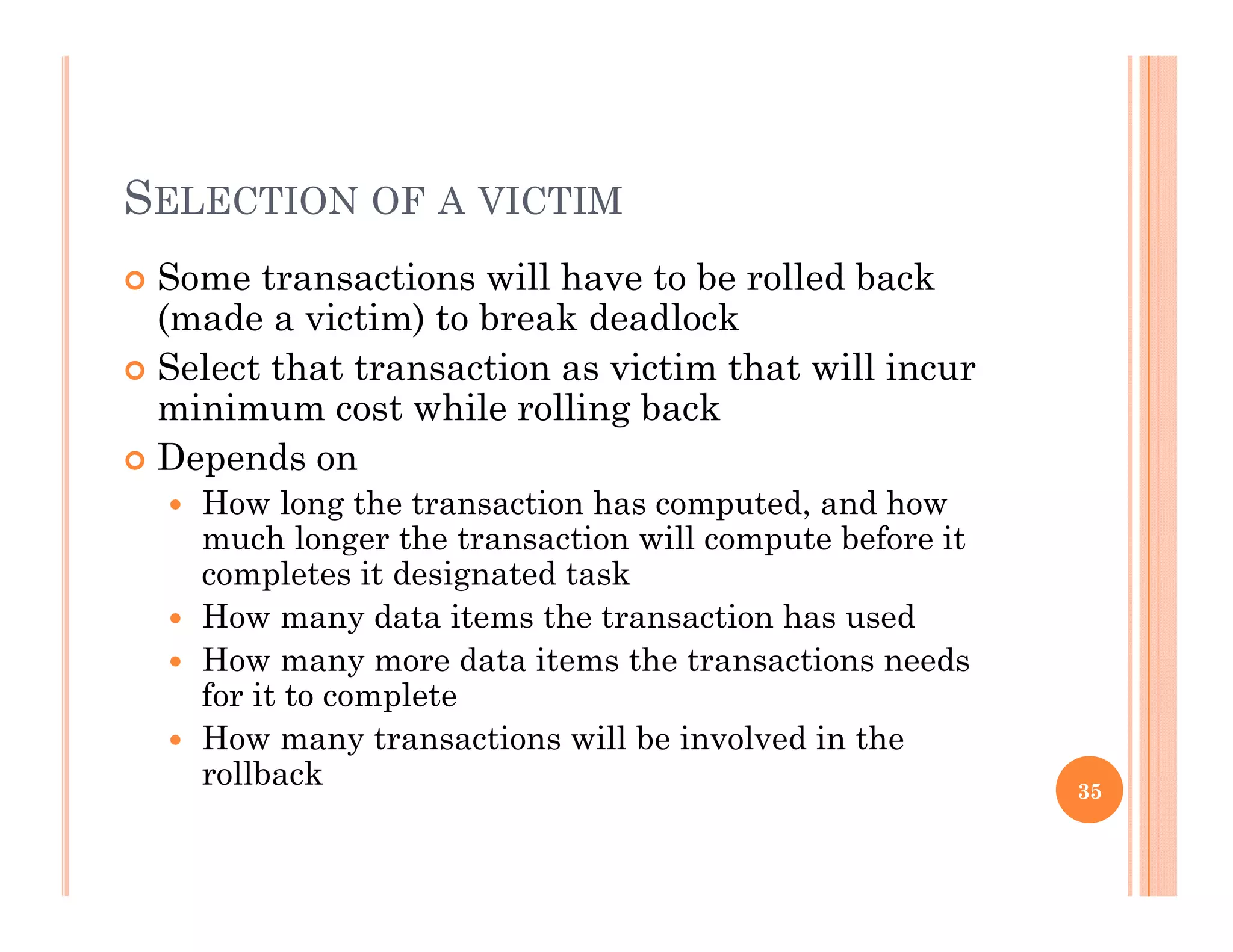SELECTION OF A VICTIM
 Some transactions will have to be rolled back
(made a victim) to break deadlock
 Select that transaction as victim that will incur
minimum cost while rolling backminimum cost while rolling back
 Depends on
 How long the transaction has computed, and how
much longer the transaction will compute before itmuch longer the transaction will compute before it
completes it designated task
 How many data items the transaction has used
Ho man more data items the transactions needs How many more data items the transactions needs
for it to complete
 How many transactions will be involved in the
rollbackrollback 35
 