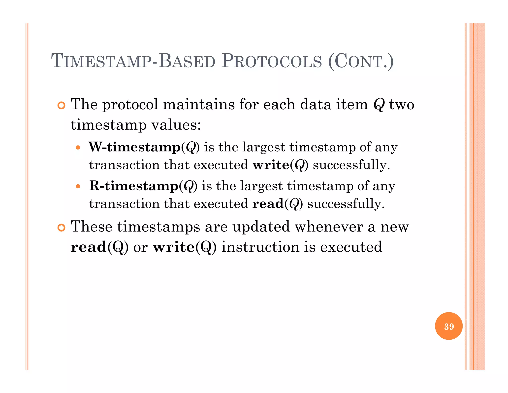 TIMESTAMP-BASED PROTOCOLS (CONT.)
 The protocol maintains for each data item Q two
ti t ltimestamp values:
 W-timestamp(Q) is the largest timestamp of any
transaction that executed write(Q) successfully.(Q) y
 R-timestamp(Q) is the largest timestamp of any
transaction that executed read(Q) successfully.
Th i d d h These timestamps are updated whenever a new
read(Q) or write(Q) instruction is executed
39
 