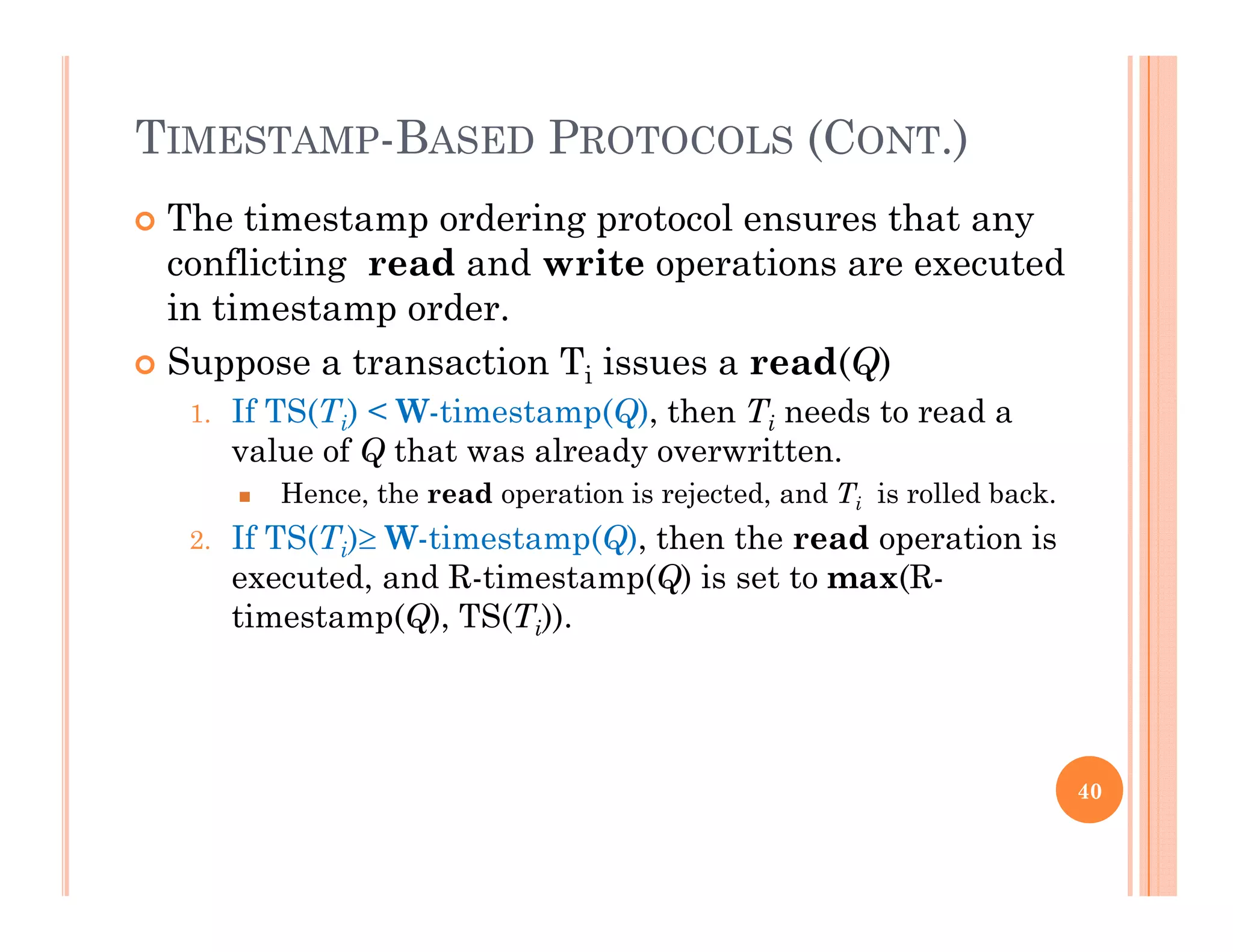 TIMESTAMP-BASED PROTOCOLS (CONT.)
 The timestamp ordering protocol ensures that any
conflicting read and write operations are executed
i i din timestamp order.
 Suppose a transaction Ti issues a read(Q)
1 If TS(Ti) < W-timestamp(Q) then Ti needs to read a1. If TS(Ti) < W-timestamp(Q), then Ti needs to read a
value of Q that was already overwritten.
 Hence, the read operation is rejected, and Ti is rolled back.
2 If TS(T ) W timestamp(Q) then the read operation is2. If TS(Ti) W-timestamp(Q), then the read operation is
executed, and R-timestamp(Q) is set to max(R-
timestamp(Q), TS(Ti)).
40
 