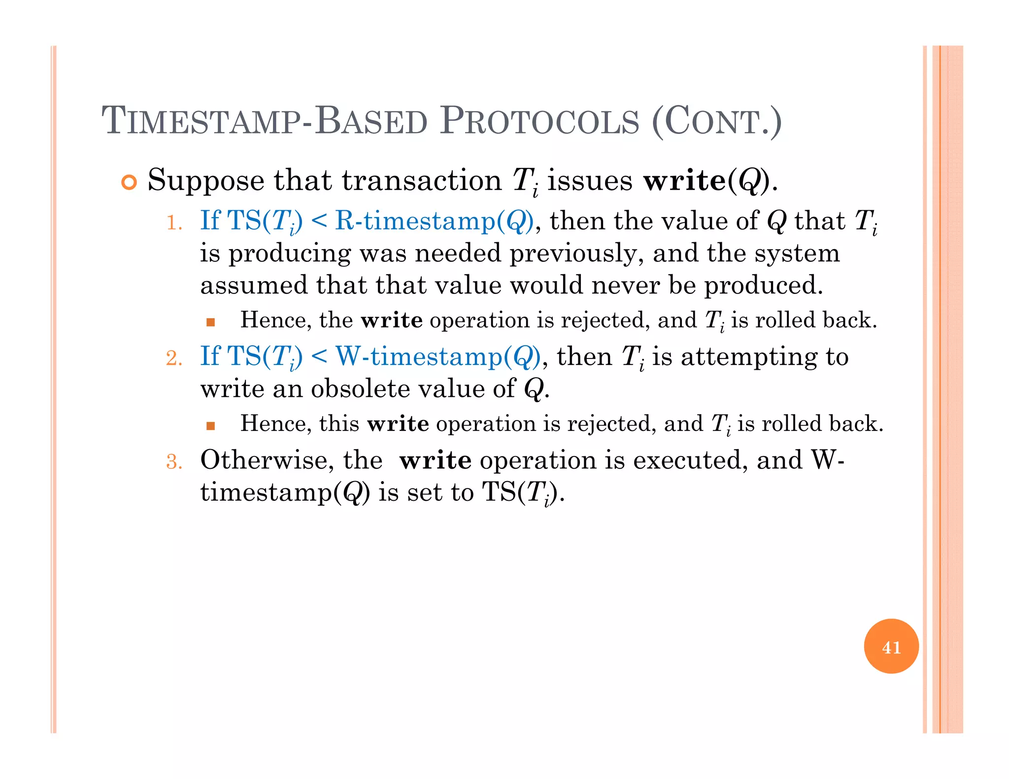 TIMESTAMP-BASED PROTOCOLS (CONT.)
 Suppose that transaction Ti issues write(Q).
1. If TS(Ti) < R-timestamp(Q), then the value of Q that Ti
i d i d d i l d his producing was needed previously, and the system
assumed that that value would never be produced.
 Hence, the write operation is rejected, and Ti is rolled back.
2. If TS(Ti) < W-timestamp(Q), then Ti is attempting to
write an obsolete value of Q.
 Hence, this write operation is rejected, and Ti is rolled back.
3. Otherwise, the write operation is executed, and W-
timestamp(Q) is set to TS(Ti).
41
 