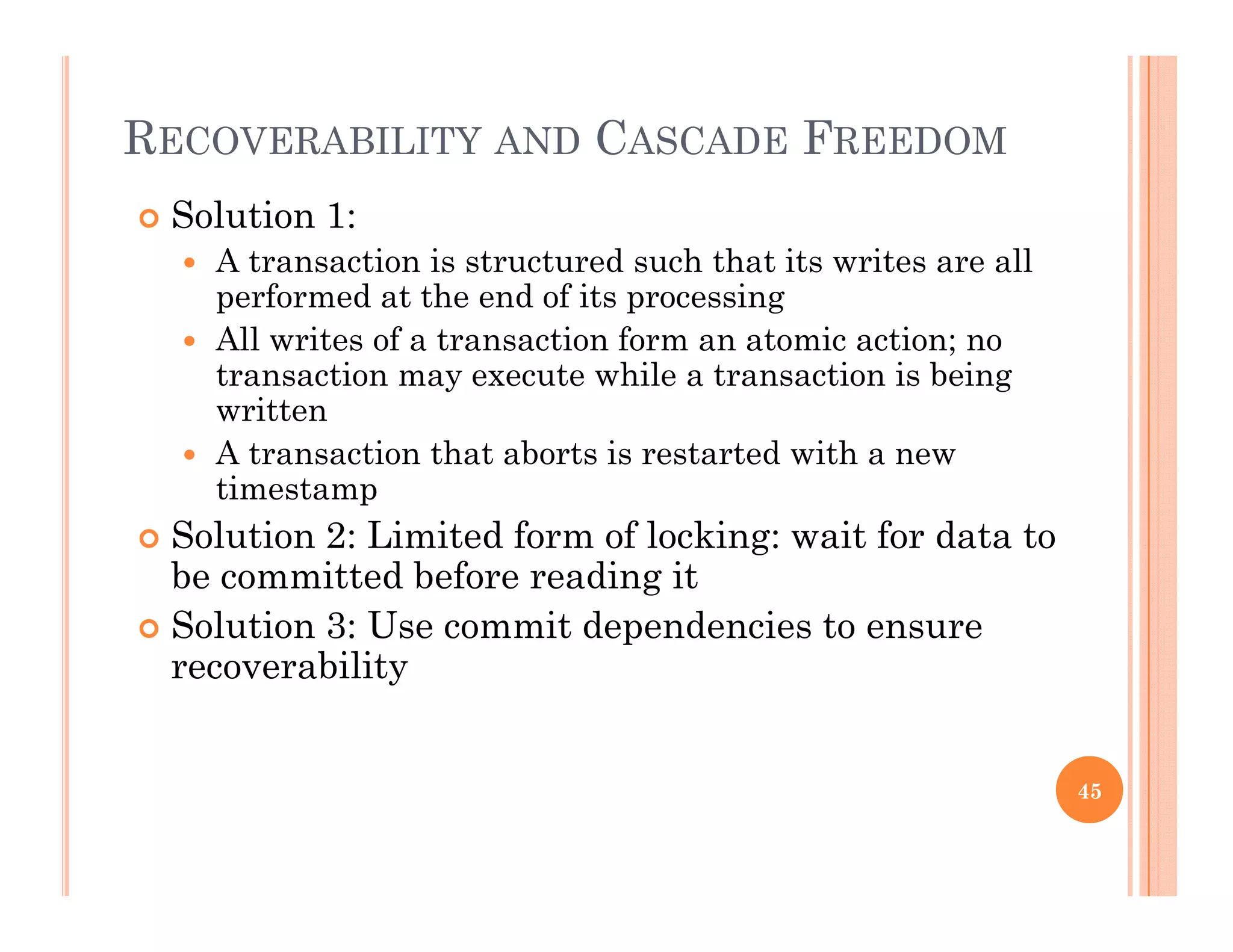 RECOVERABILITY AND CASCADE FREEDOM
 Solution 1:
 A transaction is structured such that its writes are all
performed at the end of its processingperformed at the end of its processing
 All writes of a transaction form an atomic action; no
transaction may execute while a transaction is being
writtenwritten
 A transaction that aborts is restarted with a new
timestamp
 Solution 2: Limited form of locking: wait for data to Solution 2: Limited form of locking: wait for data to
be committed before reading it
 Solution 3: Use commit dependencies to ensure
bilitrecoverability
45
 