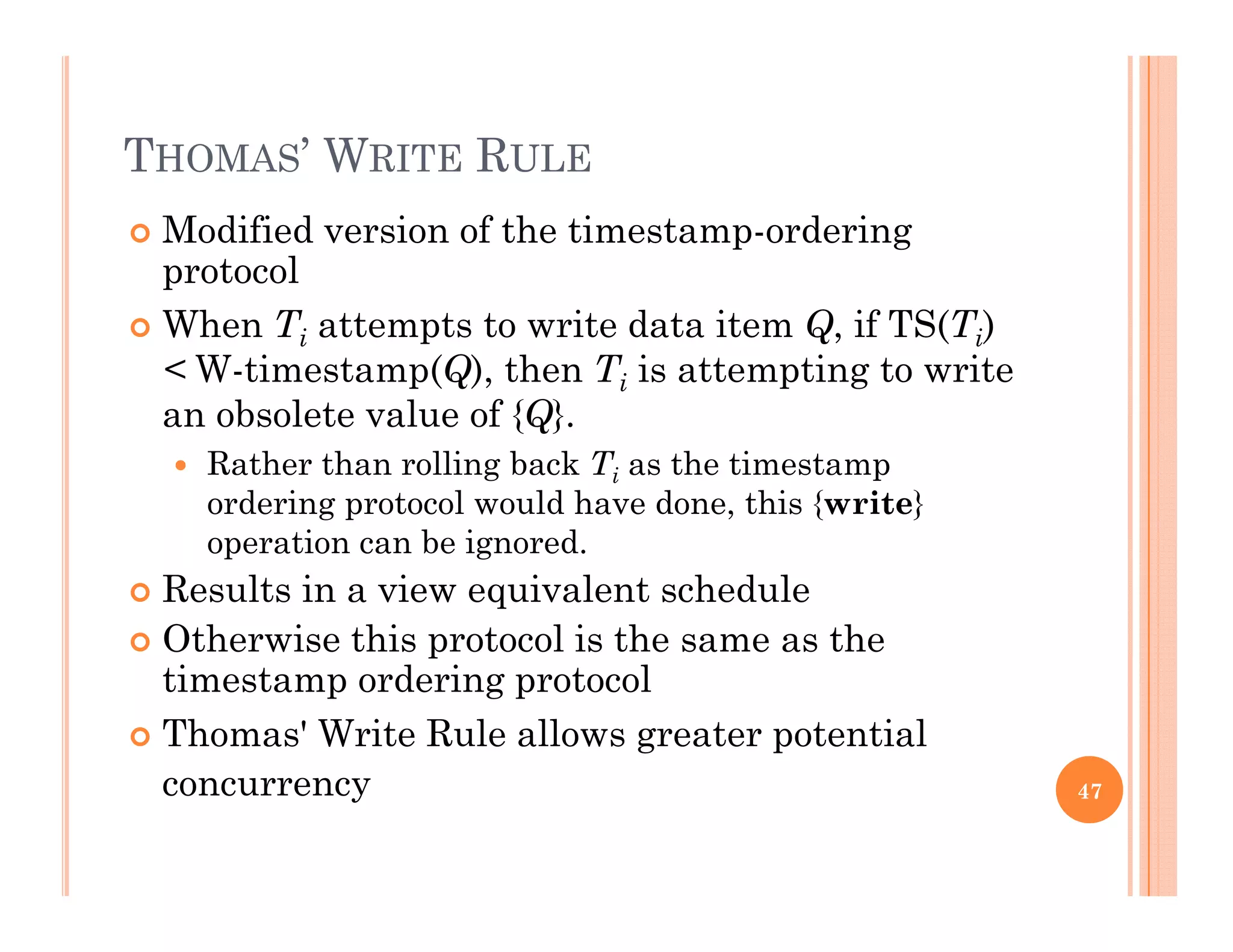 THOMAS’ WRITE RULE
 Modified version of the timestamp-ordering
protocol
 When Ti attempts to write data item Q, if TS(Ti)
< W-timestamp(Q), then Ti is attempting to write
an obsolete value of {Q}an obsolete value of {Q}.
 Rather than rolling back Ti as the timestamp
ordering protocol would have done, this {write}
ti b i doperation can be ignored.
 Results in a view equivalent schedule
 Otherwise this protocol is the same as thep
timestamp ordering protocol
 Thomas' Write Rule allows greater potential
concurrency 47
 