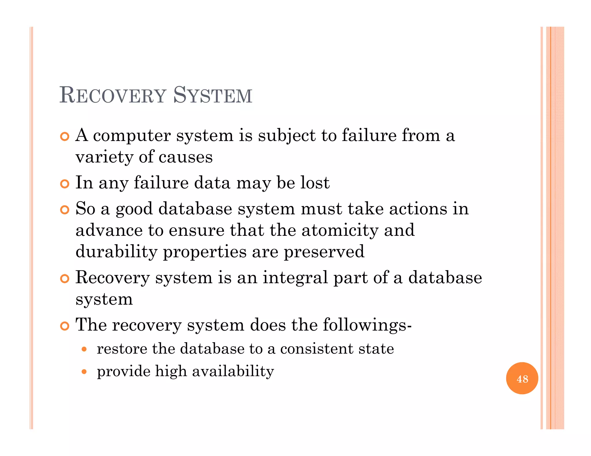 RECOVERY SYSTEM
 A computer system is subject to failure from ap y j
variety of causes
 In any failure data may be lost
 So a good database system must take actions in
advance to ensure that the atomicity and
durability properties are preserveddurability properties are preserved
 Recovery system is an integral part of a database
system
 The recovery system does the followings-
 restore the database to a consistent state
 provide high availability provide high availability 48
 