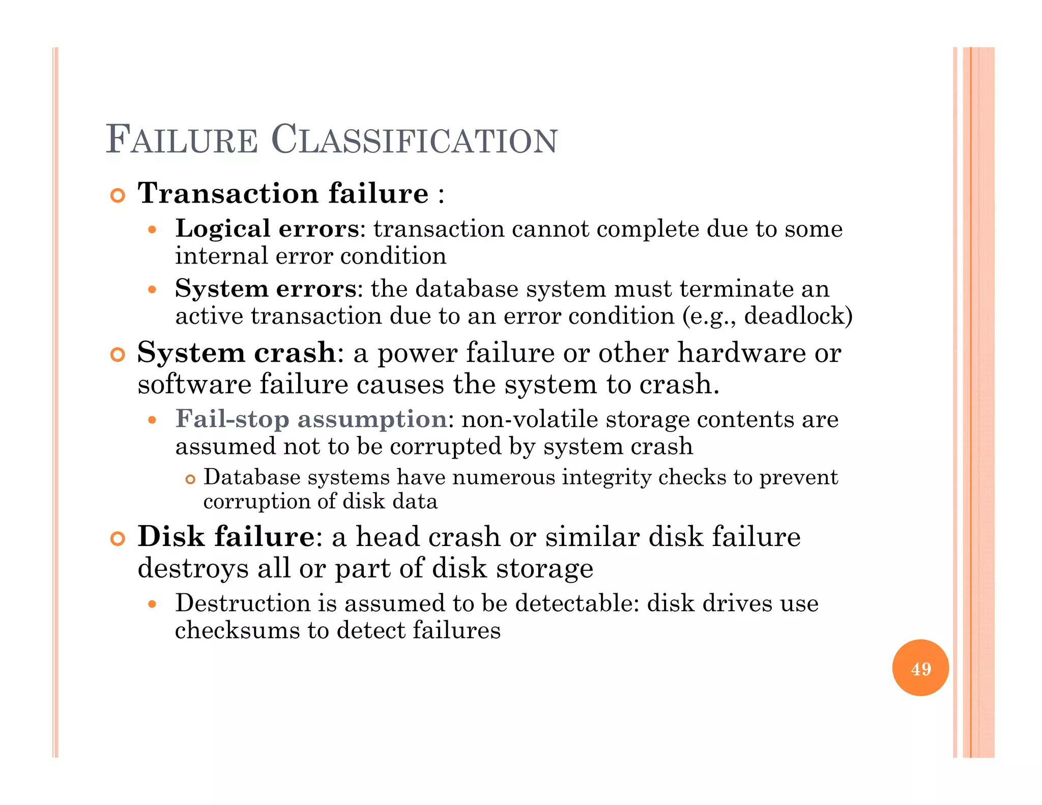 FAILURE CLASSIFICATIONFAILURE CLASSIFICATION
 Transaction failure :
 Logical errors: transaction cannot complete due to some
i t l ditiinternal error condition
 System errors: the database system must terminate an
active transaction due to an error condition (e.g., deadlock)
 System crash: a power failure or other hardware or System crash: a power failure or other hardware or
software failure causes the system to crash.
 Fail-stop assumption: non-volatile storage contents are
assumed not to be corrupted by system crashassumed not to be corrupted by system crash
 Database systems have numerous integrity checks to prevent
corruption of disk data
 Disk failure: a head crash or similar disk failure
destroys all or part of disk storage
 Destruction is assumed to be detectable: disk drives use
checksums to detect failures
49
 