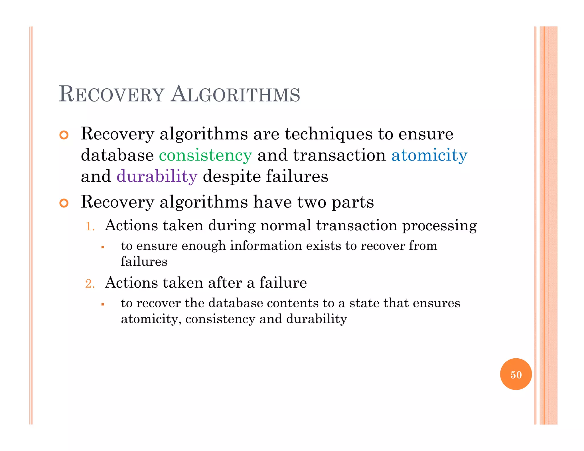 RECOVERY ALGORITHMS
 Recovery algorithms are techniques to ensurey g q
database consistency and transaction atomicity
and durability despite failures
R l ith h t t Recovery algorithms have two parts
1. Actions taken during normal transaction processing
 to ensure enough information exists to recover from
failures
2. Actions taken after a failure
 to recover the database contents to a state that ensures
atomicity, consistency and durability
50
 