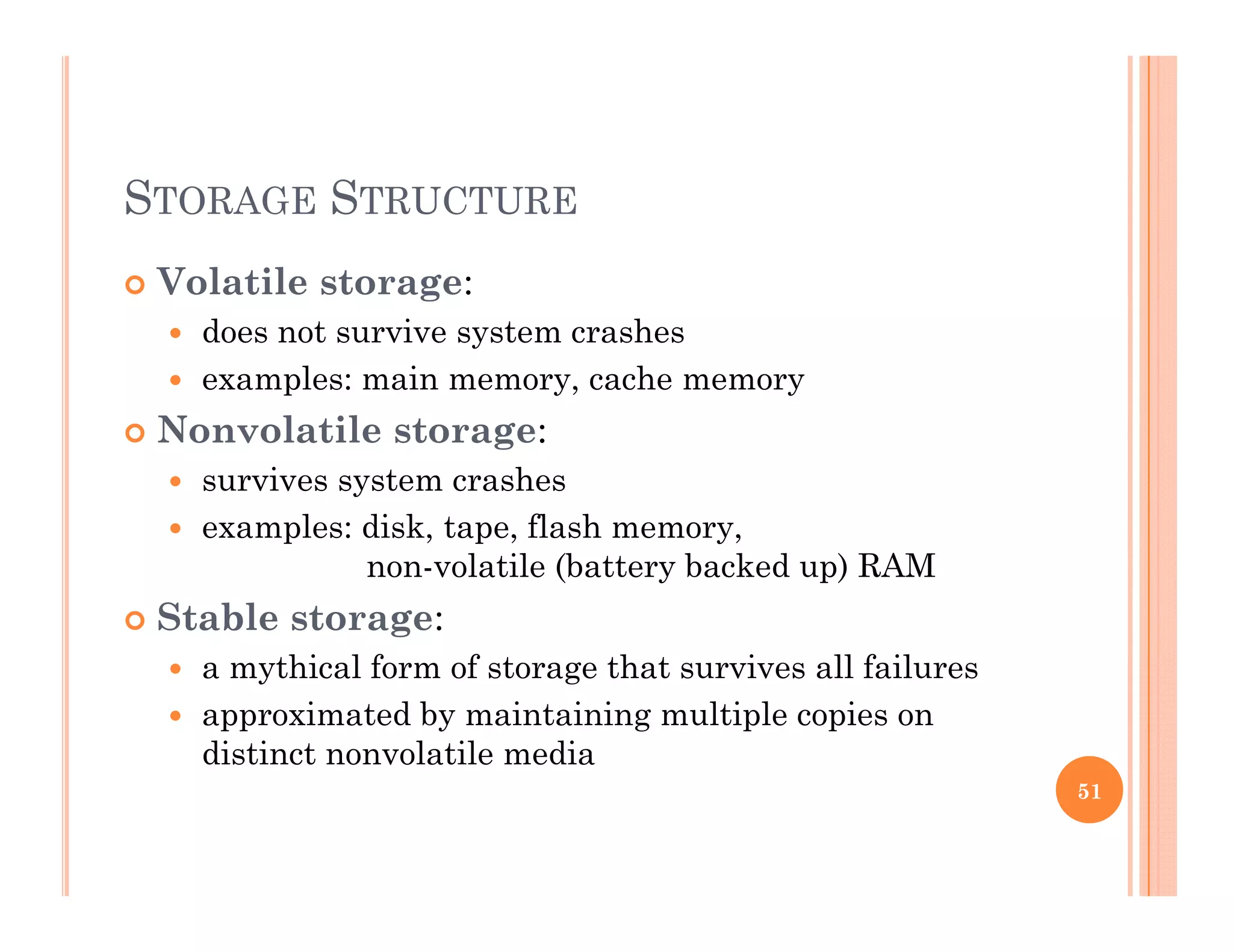 STORAGE STRUCTURE
 Volatile storage:g
 does not survive system crashes
 examples: main memory, cache memory
N l il Nonvolatile storage:
 survives system crashes
 examples: disk, tape, flash memory,examples: disk, tape, flash memory,
non-volatile (battery backed up) RAM
 Stable storage:
hi l f f h i ll f il a mythical form of storage that survives all failures
 approximated by maintaining multiple copies on
distinct nonvolatile media
51
 