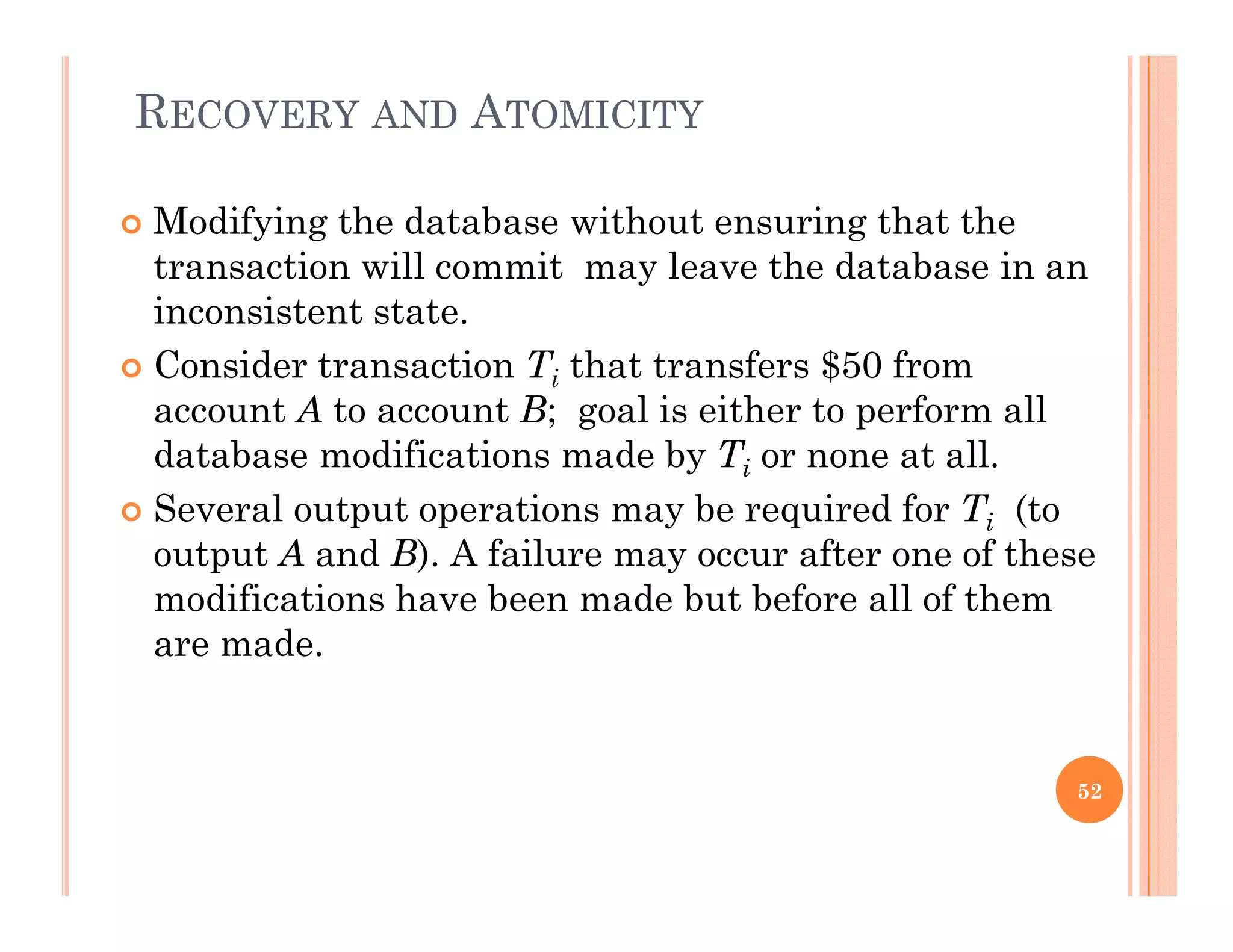 RECOVERY AND ATOMICITY
 Modifying the database without ensuring that the
transaction will commit may leave the database in an
inconsistent state.
 Consider transaction Ti that transfers $50 from
account A to account B; goal is either to perform allaccount A to account B; goal is either to perform all
database modifications made by Ti or none at all.
 Several output operations may be required for Ti (to
output A and B). A failure may occur after one of these
modifications have been made but before all of them
are made.are made.
52
 