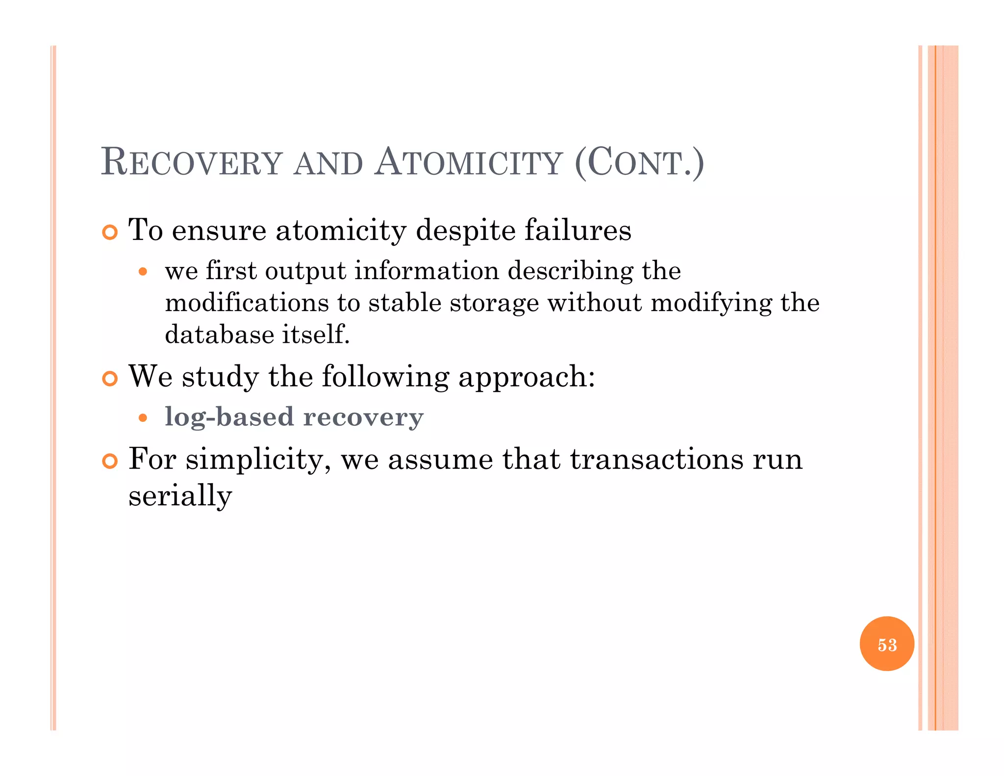 RECOVERY AND ATOMICITY (CONT.)
 To ensure atomicity despite failuresy p
 we first output information describing the
modifications to stable storage without modifying the
database itselfdatabase itself.
 We study the following approach:
 log-based recovery
 For simplicity, we assume that transactions run
serially
53
 