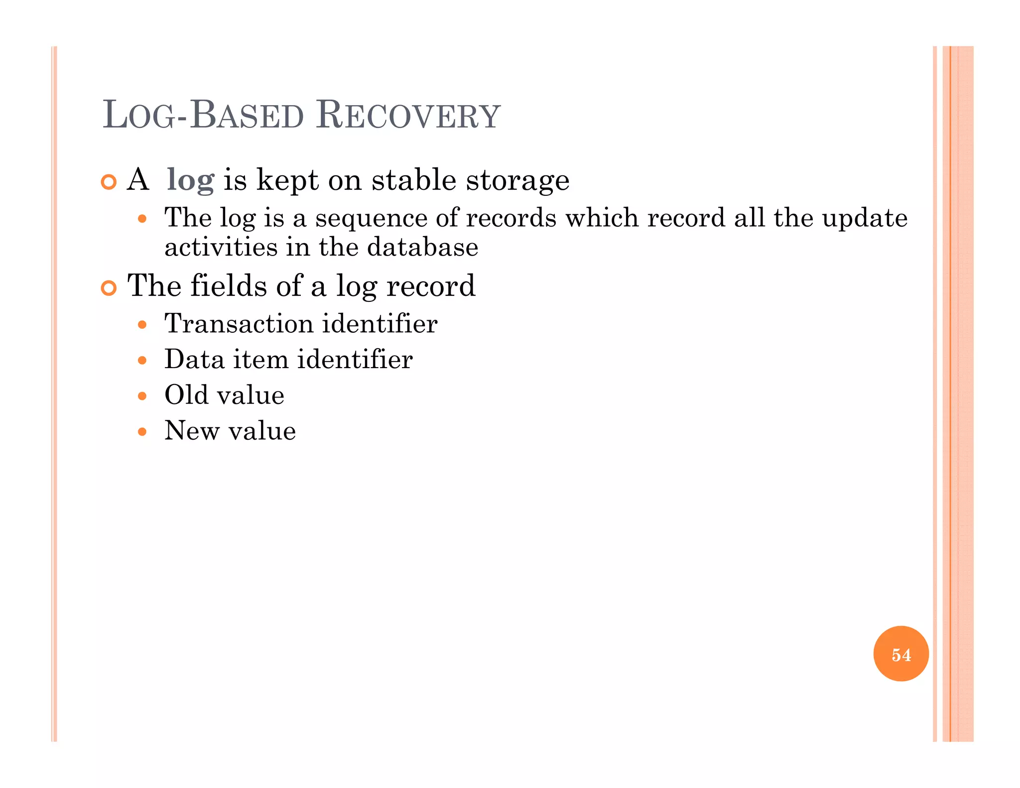 LOG-BASED RECOVERY
 A log is kept on stable storage
 The log is a sequence of records which record all the update
activities in the databaseactivities in the database
 The fields of a log record
 Transaction identifier
 Data item identifier
 Old value
 New value
54
 