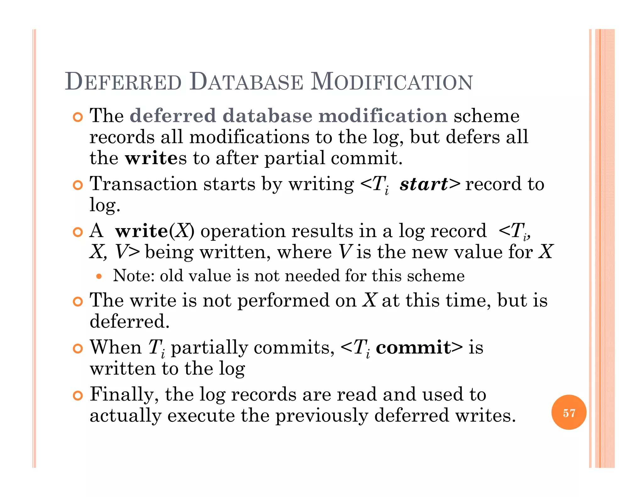 DEFERRED DATABASE MODIFICATION
 The deferred database modification scheme
records all modifications to the log, but defers all
th it t ft ti l itthe writes to after partial commit.
 Transaction starts by writing <Ti start> record to
log.
 A write(X) operation results in a log record <Ti,
X, V> being written, where V is the new value for X
 Note: old value is not needed for this schemeNote: old value is not needed for this scheme
 The write is not performed on X at this time, but is
deferred.
Wh T ti ll it <T it> i When Ti partially commits, <Ti commit> is
written to the log
 Finally, the log records are read and used to
actually execute the previously deferred writes. 57
 