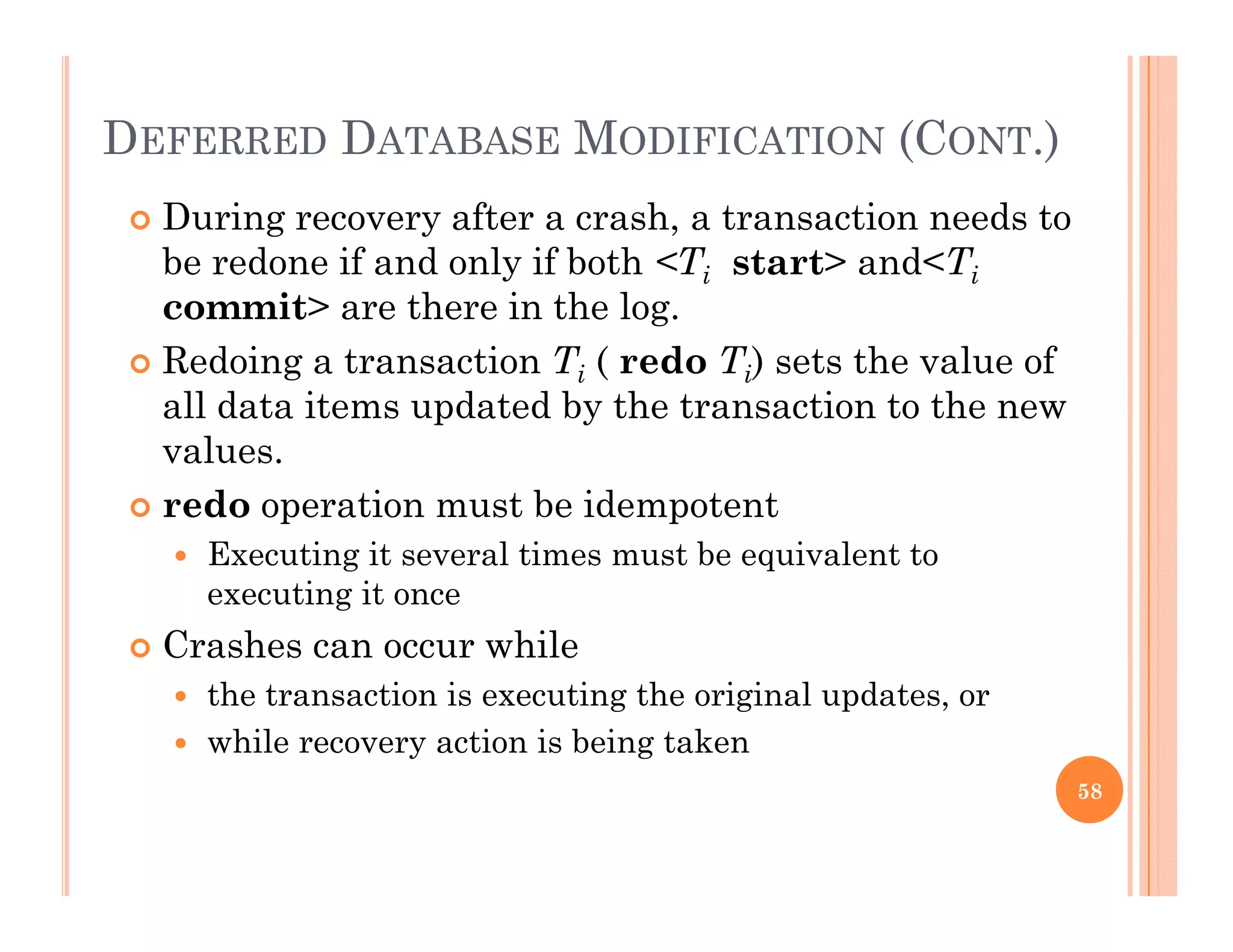DEFERRED DATABASE MODIFICATION (CONT.)
 During recovery after a crash, a transaction needs to
be redone if and only if both <Ti start> and<Ti
it th i th lcommit> are there in the log.
 Redoing a transaction Ti ( redo Ti) sets the value of
all data items updated by the transaction to the newall data items updated by the transaction to the new
values.
 redo operation must be idempotent
 Executing it several times must be equivalent to
executing it once
 Crashes can occur while Crashes can occur while
 the transaction is executing the original updates, or
 while recovery action is being taken
58
 