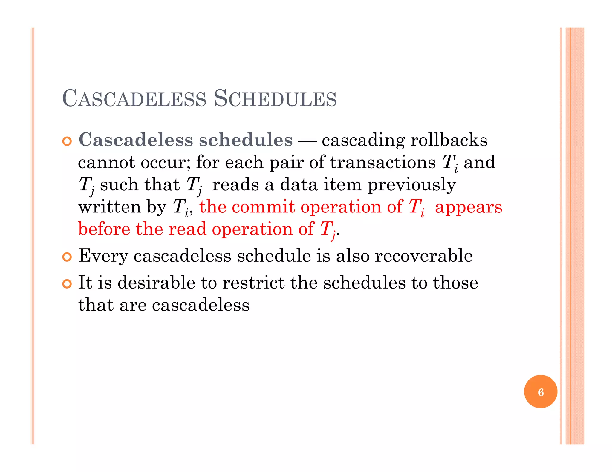 CASCADELESS SCHEDULES
 Cascadeless schedules — cascading rollbacksg
cannot occur; for each pair of transactions Ti and
Tj such that Tj reads a data item previously
written by T the commit operation of T appearswritten by Ti, the commit operation of Ti appears
before the read operation of Tj.
 Every cascadeless schedule is also recoverable
 It is desirable to restrict the schedules to those
that are cascadeless
6
 