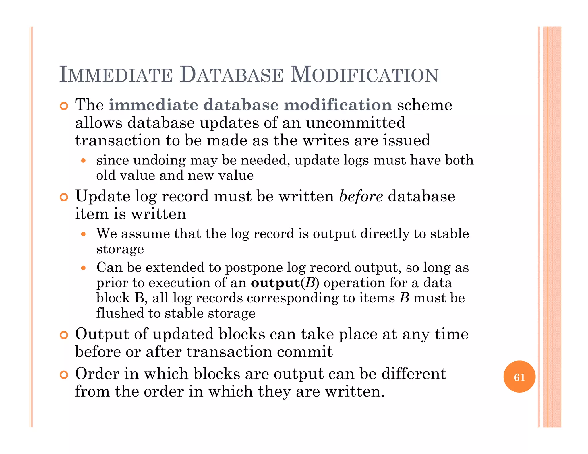 IMMEDIATE DATABASE MODIFICATION
 The immediate database modification scheme
allows database updates of an uncommitted
transaction to be made as the writes are issuedtransaction to be made as the writes are issued
 since undoing may be needed, update logs must have both
old value and new value
 Update log record must be written before database Update log record must be written before database
item is written
 We assume that the log record is output directly to stable
storageg
 Can be extended to postpone log record output, so long as
prior to execution of an output(B) operation for a data
block B, all log records corresponding to items B must be
flushed to stable storageflushed to stable storage
 Output of updated blocks can take place at any time
before or after transaction commit
O d i hi h bl k t t b diff t Order in which blocks are output can be different
from the order in which they are written.
61
 