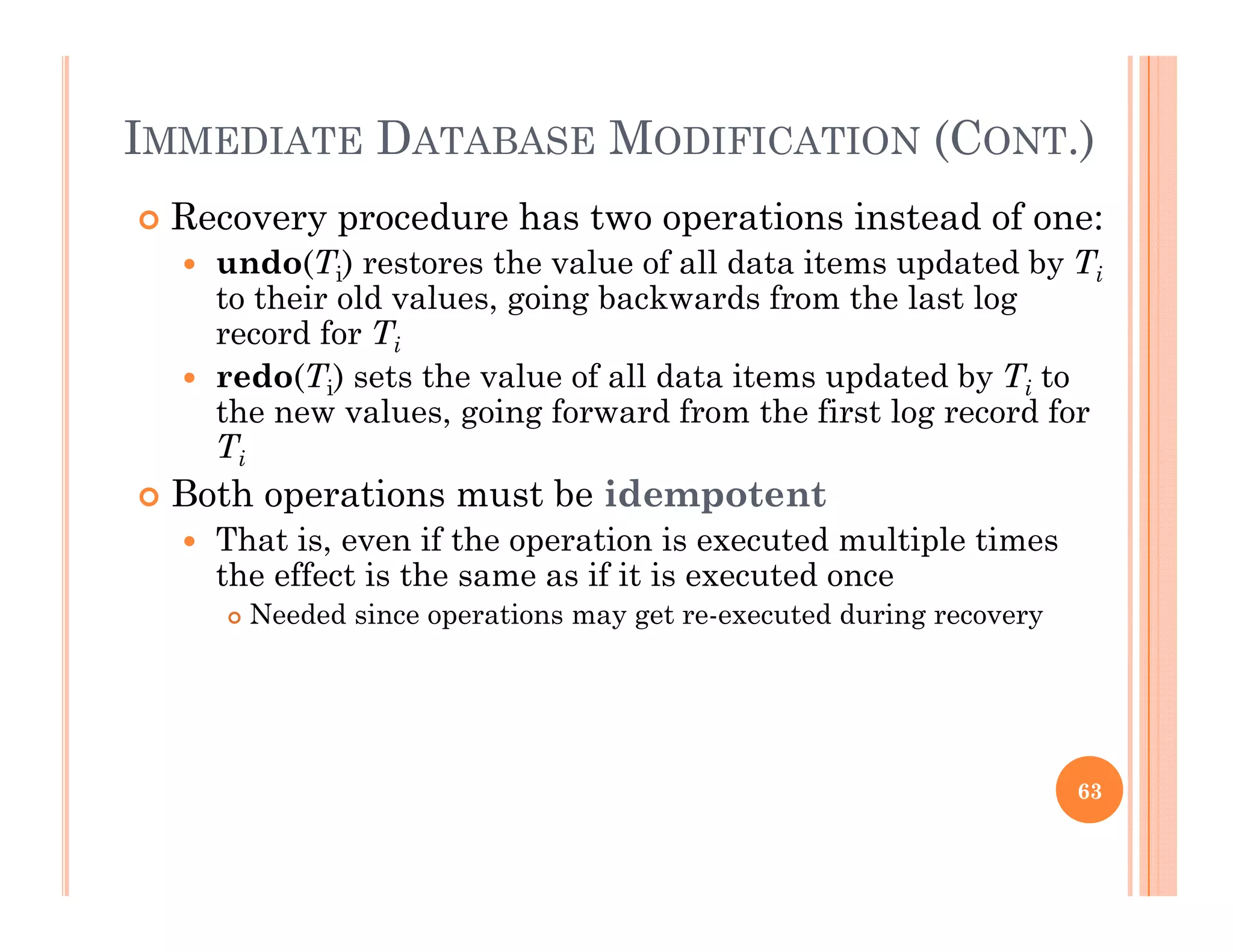 IMMEDIATE DATABASE MODIFICATION (CONT.)
 Recovery procedure has two operations instead of one:
 undo(Ti) restores the value of all data items updated by Ti
to their old values going backwards from the last logto their old values, going backwards from the last log
record for Ti
 redo(Ti) sets the value of all data items updated by Ti to
the new values going forward from the first log record forthe new values, going forward from the first log record for
Ti
 Both operations must be idempotent
That is even if the operation is executed multiple times That is, even if the operation is executed multiple times
the effect is the same as if it is executed once
 Needed since operations may get re-executed during recovery
63
 