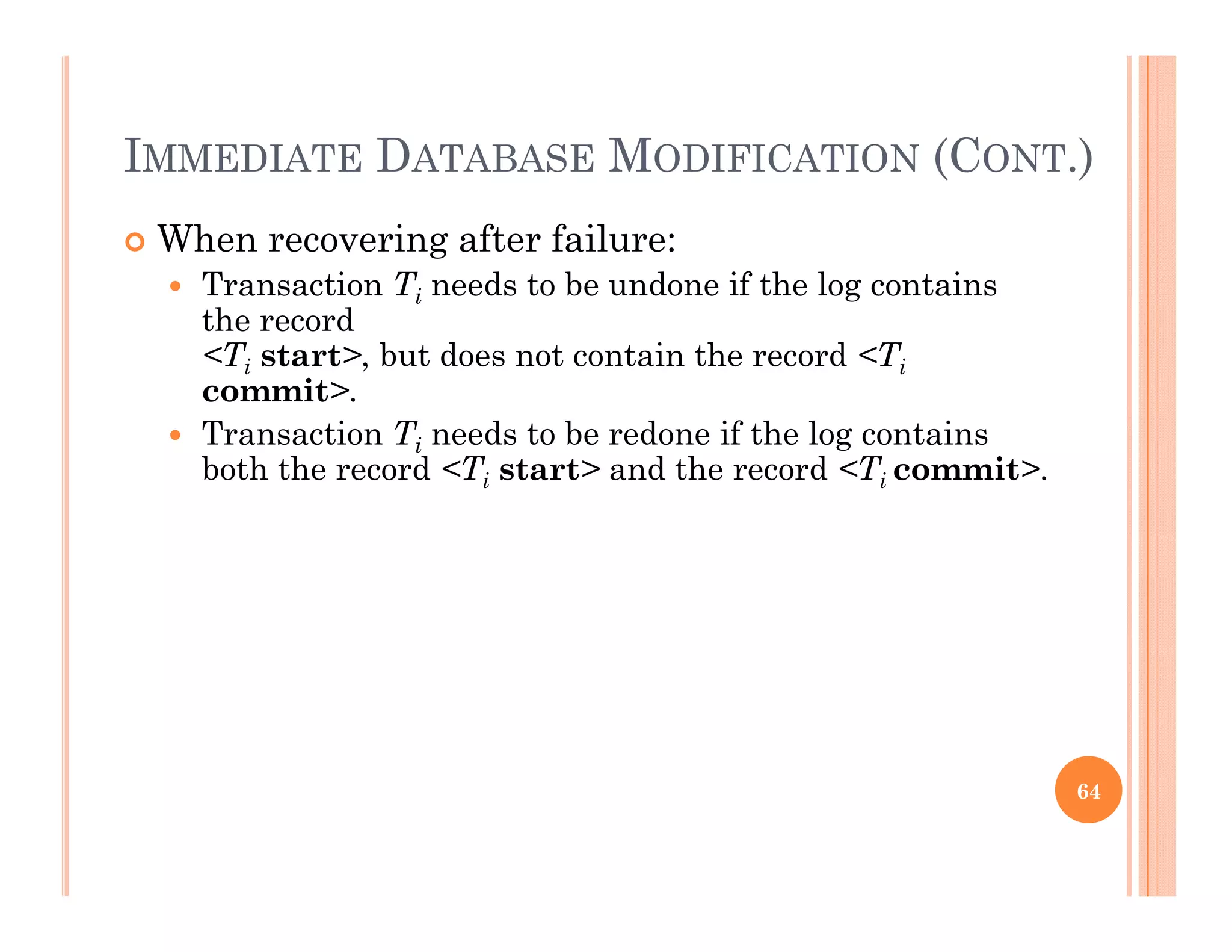 IMMEDIATE DATABASE MODIFICATION (CONT.)( )
 When recovering after failure:
 Transaction Ti needs to be undone if the log containsa sac o i ee s o e o e e og co a s
the record
<Ti start>, but does not contain the record <Ti
commit>.
 Transaction Ti needs to be redone if the log contains
both the record <Ti start> and the record <Ti commit>.
64
 