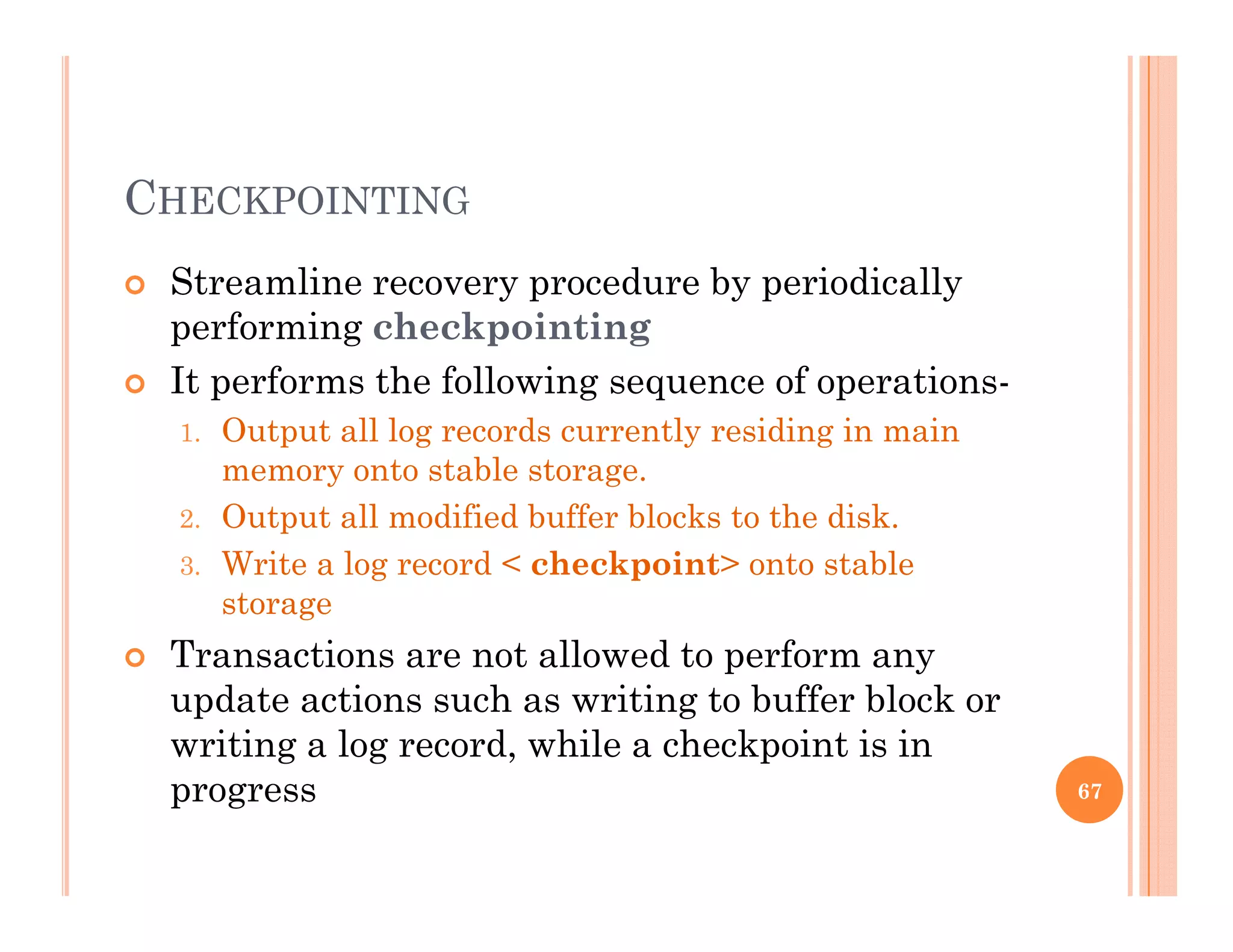 CHECKPOINTING
 Streamline recovery procedure by periodicallyy p y p y
performing checkpointing
 It performs the following sequence of operations-
1. Output all log records currently residing in main
memory onto stable storage.
2. Output all modified buffer blocks to the disk.
3. Write a log record < checkpoint> onto stable
storage
 Transactions are not allowed to perform any Transactions are not allowed to perform any
update actions such as writing to buffer block or
writing a log record, while a checkpoint is in
progress 67
 