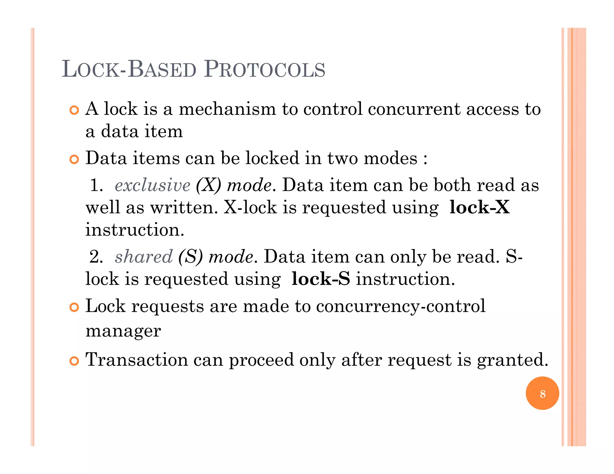 LOCK-BASED PROTOCOLS
 A lock is a mechanism to control concurrent access to
a data item
 Data items can be locked in two modes :
1. exclusive (X) mode. Data item can be both read as
well as written X lock is requested using lock Xwell as written. X-lock is requested using lock-X
instruction.
2. shared (S) mode. Data item can only be read. S-
lock is requested using lock-S instruction.
 Lock requests are made to concurrency-control
manager
 Transaction can proceed only after request is granted.
8
 