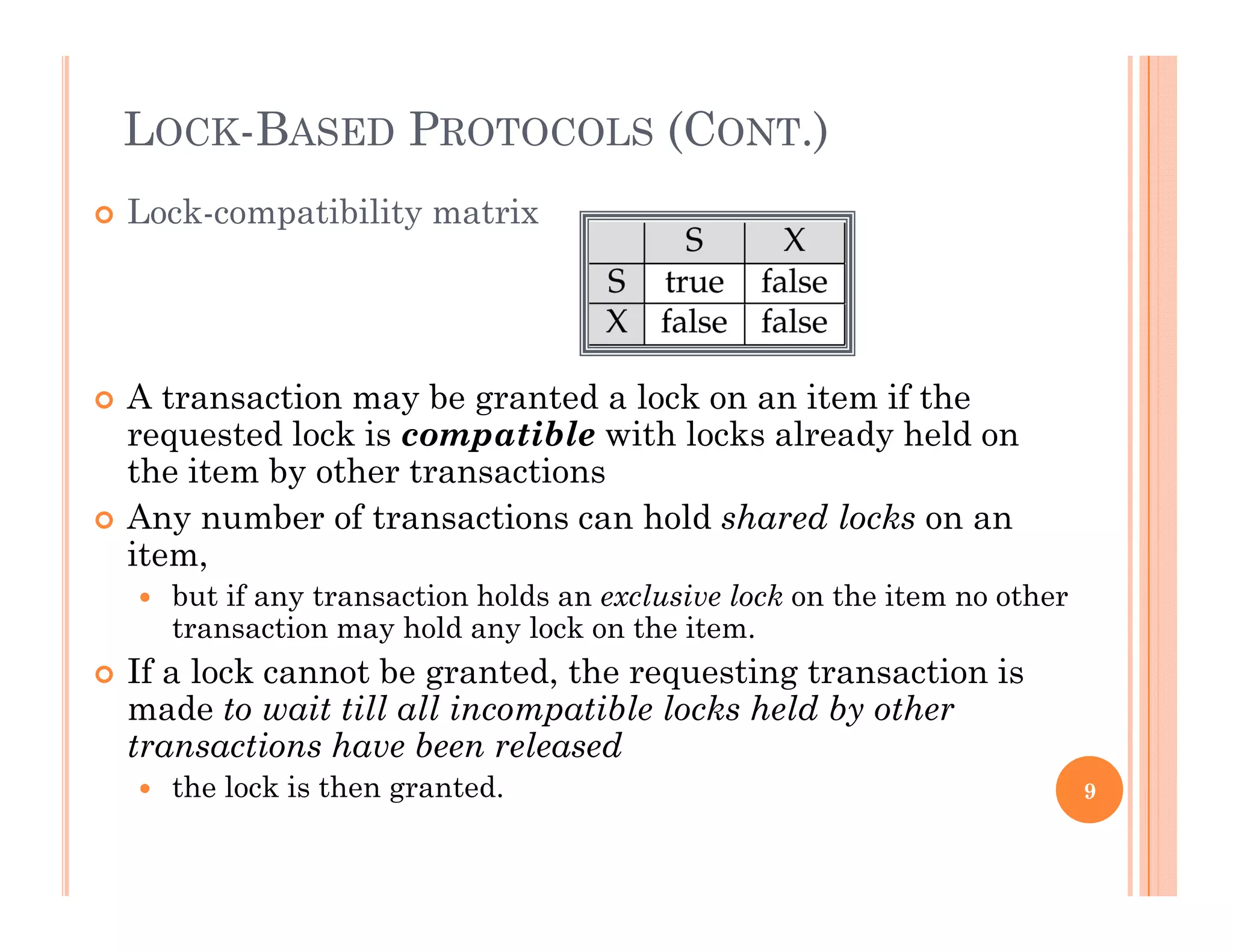 LOCK-BASED PROTOCOLS (CONT.)
 Lock-compatibility matrix
 A transaction may be granted a lock on an item if the
requested lock is compatible with locks already held on
the item by other transactions
 Any number of transactions can hold shared locks on an
item,
 but if any transaction holds an exclusive lock on the item no other
transaction may hold any lock on the item.
 If a lock cannot be granted, the requesting transaction is
made to wait till all incompatible locks held by other
transactions have been released
h l k i h d the lock is then granted. 9
 