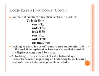 LOCK-BASED PROTOCOLS (CONT.)
 Example of another transaction performing locking:
T2: lock-S(A);
d (A)read (A);
unlock(A);
lock-S(B);
read (B);
unlock(B);
display(A+B)display(A+B)
 Locking as above is not sufficient to guarantee serializability
— if A and B get updated in-between the read of A and B,
the displayed sum would be wrongthe displayed sum would be wrong.
 A locking protocol is a set of rules followed by all
transactions while requesting and releasing locks. Locking
protocols restrict the set of possible schedulesprotocols restrict the set of possible schedules. 11
 