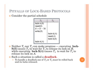 PITFALLS OF LOCK-BASED PROTOCOLS
 Consider the partial schedule
 Neither T3 nor T4 can make progress — executing lock-
S(B) causes T4 to wait for T3 to release its lock on B,S( ) ca ses 4 o wa o 3 o e ease s oc o ,
while executing lock-X(A) causes T3 to wait for T4 to
release its lock on A.
 Such a situation is called a deadlock.
 To handle a deadlock one of T3 or T4 must be rolled back
and its locks released.
12
 