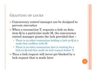 GRANTING OF LOCKS
 Concurrency control manager can be designed toy g g
prevent starvation
 When a transaction Ti requests a lock on data
it Q i ti l d M thitem Q in a particular mode M, the concurrency
control manager grants the lock provided that –
 There is no other transaction holding a lock on Q in ag Q
mode that conflicts with M
 There is no other transaction that is waiting for a
lock on Q and that made its lock request before Tilock on Q and that made its lock request before Ti
 Thus a lock request will never get blocked by a
lock request that is made later
15
 