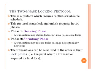 THE TWO-PHASE LOCKING PROTOCOL
 This is a protocol which ensures conflict-serializable
schedule.
Thi t l i l k d l k t i t This protocol issues lock and unlock requests in two
phases:
 Phase 1: Growing Phase Phase 1: Growing Phase
 A transaction may obtain locks, but may not release locks
 Phase 2: Shrinking Phase
 A transaction may release locks but may not obtain any
new locks
 The transactions can be serialized in the order of their The transactions can be serialized in the order of their
lock points (i.e. the point where a transaction
acquired its final lock).q )
16
 