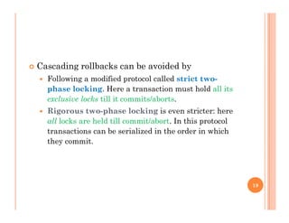  Cascading rollbacks can be avoided byg y
 Following a modified protocol called strict two-
phase locking. Here a transaction must hold all its
l i l k till it it / b texclusive locks till it commits/aborts.
 Rigorous two-phase locking is even stricter: here
all locks are held till commit/abort. In this protocol
transactions can be serialized in the order in which
they commit.
19
 