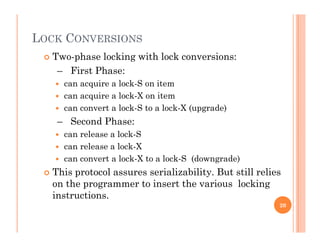 LOCK CONVERSIONS
 Two-phase locking with lock conversions:
– First Phase:
 can acquire a lock-S on item
 can acquire a lock-X on item
 can convert a lock S to a lock X (upgrade) can convert a lock-S to a lock-X (upgrade)
– Second Phase:
 can release a lock-S
 can release a lock-X
 can convert a lock-X to a lock-S (downgrade)
Thi t l i li bilit B t till li This protocol assures serializability. But still relies
on the programmer to insert the various locking
instructions.
20
 