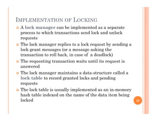 IMPLEMENTATION OF LOCKING
 A lock manager can be implemented as a separate
process to which transactions send lock and unlock
requestsrequests
 The lock manager replies to a lock request by sending a
lock grant messages (or a message asking the
transaction to roll back, in case of a deadlock)
 The requesting transaction waits until its request is
answered
 The lock manager maintains a data-structure called a
lock table to record granted locks and pending
requestsrequests
 The lock table is usually implemented as an in-memory
hash table indexed on the name of the data item being
l k dlocked 22
 